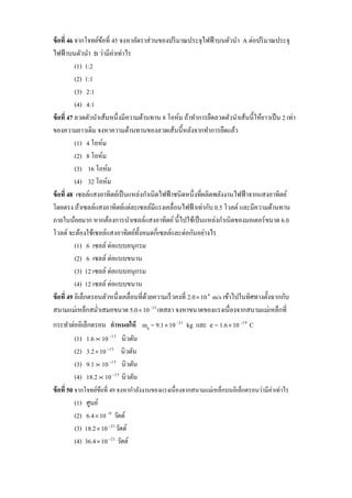 ข้ อที่ 46 จากโจทย์ขอที่ 45 จงหาอัตราส่ วนของปริ มาณประจุไฟฟ้ าบนตัวนา A ต่อปริ มาณประจุ
                     ้
ไฟฟ้ าบนตัวนา B ว่ามีค่าเท่าไร
           (1) 1:2
           (2) 1:1
           (3) 2:1
           (4) 4:1
ข้ อที่ 47 ลวดตัวนาเส้นหนึ่งมีความต้านทาน 8 โอห์ม ถ้าทาการยืดลวดตัวนาเส้นนี้ให้ยาวเป็ น 2 เท่า
ของความยาวเดิม จงหาความต้านทานของลวดเส้นนี้หลังจากทาการยืดแล้ว
           (1) 4 โอห์ม
           (2) 8 โอห์ม
           (3) 16 โอห์ม
           (4) 32 โอห์ม
ข้ อที่ 48 เซลล์แสงอาทิตย์เป็ นแหล่งกาเนิดไฟฟ้ าชนิดหนึ่งที่ผลิตพลังงานไฟฟ้ าจากแสงอาทิตย์
โดยตรง ถ้าเซลล์แสงอาทิตย์แต่ละเซลล์มีแรงเคลื่อนไฟฟ้ าเท่ากับ 0.5 โวลต์ และมีความต้านทาน
ภายในน้อยมาก หากต้องการนาเซลล์แสงอาทิตย์ นี้ไปใช้เป็ นแหล่งกาเนิดของมอเตอร์ ขนาด 6.0
โวลต์ จะต้องใช้เซลล์แสงอาทิตย์ท้ งหมดกี่เซลล์และต่อกันอย่างไร
                                    ั
           (1) 6 เซลล์ ต่อแบบอนุกรม
           (2) 6 เซลล์ ต่อแบบขนาน
           (3) 12 เซลล์ ต่อแบบอนุกรม
           (4) 12 เซลล์ ต่อแบบขนาน
ข้ อที่ 49 อิเล็กตรอนตัวหนึ่งเคลื่อนที่ดวยความเร็ วคงที่ 2.0  10 6 m/s เข้าไปในทิศทางตั้งฉากกับ
                                        ้
สนามแม่เหล็กสม่าเสมอขนาด 5.0  10 31 เทสลา จงหาขนาดของแรงเนื่องจากสนามแม่เหล็กที่
กระทาต่ออิเล็กตรอน กาหนดให้ me = 9.1  10 31 kg และ e = 1.6  10 19 C
           (1) 1.6  10 15 นิวตัน
           (2) 3.2  10 15 นิวตัน
           (3) 9.1  10 15 นิวตัน
           (4) 18.2  10 15 นิวตัน
ข้ อที่ 50 จากโจทย์ขอที่ 49 จงหากาลังงานของแรงเนื่ องจากสนามแม่เหล็กบนอิเล็กตรอนว่ามีค่าเท่าไร
                     ้
           (1) ศูนย์
           (2) 6.4  10 9 วัตต์
           (3) 18.2  10 21 วัตต์
           (4) 36.4  10 21 วัตต์
 