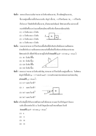 ่ ั
ข้ อที่ 5 ออกแรงในแนวระดับF ขนาด 10 นิวตัน ผลักมวล M 1 ที่วางติดอยูกบมวล M 2
                   ่
        ซึ่ งวางอยูบนพื้นราบลื่นในแนวระดับ ดังรู ป เมื่อ M 1 = 6 กิโลกรัมและ M 2 = 4 กิโลกรัม
        ถ้านาแรง F ไปผลักอีกด้านที่มวล M 2 ด้วยขนาดเท่าเดิมแต่ ทิศทางตรงข้าม จงหาแรงที่
          กระทาที่เกิดขึ้นระหว่างมวลทั้งสองมีขนาดกี่นิวตัน ทั้งสองกรณี ตามลาดับ
          (1) 4 นิวตัน และ 4 นิวตัน
          (2) 6 นิวตัน และ 6 นิวตัน
          (3) 4 นิวตัน และ 6 นิวตัน
          (4) 6 นิวตัน และ 4 นิวตัน
ข้ อที่ 6 วางมวล M ขนาด 10 กิโลกรัมบนพื้นเอียงที่มีค่าสัมประสิ ทธ์ของความเสี ยดทาน
          ค่าคงที่เท่ากับ 0.5 จะต้องออกแรงขนานกับพื้นเอียงกี่นิวตันกระทาต่อมวล M และ
                                                                                       2
                                                ่
          ทิศทางอย่างไร เพื่อทาให้มวล M อยูน่ิงกับที่ กาหนดให้ tan  = 4/3 และ g = 10 m/s )
          (1) 50 นิวตัน ชี้ข้ ึน
          (2) 50 นิวตัน ชี้ลง
          (3) 120 นิวตัน ชี้ข้ ึน
          (4) 120 นิวตัน ชี้ลง
                                                                           ่
ข้ อที่ 7 ออกแรง F ขนาด 10 นิวตัน ผลักวัตถุ M ขนาด 10 กิโลกรัมที่วางอยูบนพื้นราบ ในทิศทาง
          ดังรู ป ถ้าพื้นมีค่า  = 1/7 และค่า tan  = 3/4 จงคานวณหาขนาดของความเร่ งของวัตถุ
                             2
       (กาหนดให้ g = 10 m/s )
       (1) 11/7 เมตร/วินาที 2
        (2) 3 เมตร/วินาที 2
        (3) 18/7 เมตร/วินาที 2
        (4) 36/7 เมตร/วินาที 2
ข้ อที่ 8 ขว้างวัตถุข้ ึนไปในอากาศด้วยความเร็ วต้นขนาด 10 เมตร/วินาที ทามุม  กับแนว
          ระดับ เมื่อเวลาผ่านไป 1.6 วินาที วัตถุจะมีความเร็ วขนาดกี่เมตร/วินาที
                                             2
         กาหนดให้ tan  = 4/3 และ g = 10 m/s
        (1) 6
        (2) 8
        (3) 10
        (4) 14
 