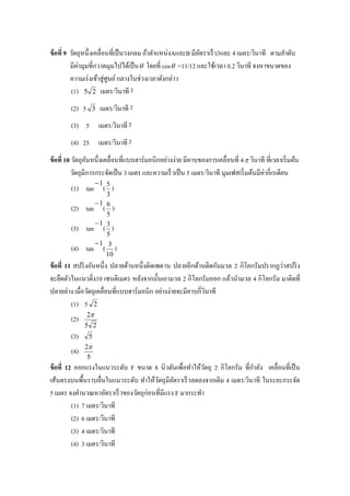 ข้ อที่ 9 วัตถุหนึ่งเคลื่อนที่เป็ นวงกลม ถ้าตาแหน่งAและB มีอตราเร็ ว3และ 4 เมตร/วินาที ตามลาดับ
                                                              ั
          มีค่ามุมที่กวาดมุมไปได้เป็ น  โดยที่ cos  =11/12 และใช้เวลา 0.2 วินาที จงหาขนาดของ
          ความเร่ งเข้าสู่ ศูนย์ กลางในช่วงเวลาดังกล่าว
          (1) 5 2 เมตร/วินาที 2
        (2) 5      3   เมตร/วินาที 2
        (3) 5 เมตร/วินาที 2
        (4) 25 เมตร/วินาที 2
ข้ อที่ 10 วัตถุอนหนึ่งเคลื่อนที่แบบฮาร์ มอนิกอย่างง่าย มีคาบของการเคลื่อนที่ 4  วินาที ที่เวลาเริ่ มต้น
                  ั
           วัตถุมีการกระจัดเป็ น 3 เมตร และความเร็ วเป็ น 5 เมตร/วินาที มุมเฟสเริ่ มต้นมีค่ากี่เรเดียน
                    1
        (1) tan ( 5 )
                      3
                   1
        (2)     tan ( 6 )
                      5
                   1
        (3)     tan ( 3 )
                      5
                   1
        (4)     tan ( 3 )
                      10
ข้ อที่ 11 สปริ งอันหนึ่ง ปลายด้านหนึ่งติดเพดาน ปลายอีกด้านติดกับมวล 2 กิโลกรัมปรากฏว่าสปริ ง
จะยืดตัวในแนวดิ่ง10 เซนติเมตร หลังจากนั้นเอามวล 2 กิโลกรัมออก แล้วนามวล 4 กิโลกรัม มาติดที่
ปลายล่าง เมื่อวัตถุเคลื่อนที่แบบฮาร์ มอนิก อย่างง่ายจะมีคาบกี่วนาที
                                                               ิ
          (1) 5 2
               2
        (2)
              5 2
        (3)     5
              2
        (4)
               5
ข้ อที่ 12 ออกแรงในแนวระดับ F ขนาด 8 นิวตันเพื่อทาให้วตถุ 2 กิโลกรัม ที่กาลัง เคลื่อนที่เป็ น
                                                         ั
เส้นตรงบนพื้นราบลื่นในแนวระดับ ทาให้วตถุมีอตราเร็ วลดลงจากเดิม 4 เมตร/วินาที ในระยะกระจัด
                                       ั      ั
5 เมตร จงคานวณหาอัตราเร็ วของวัตถุก่อนที่มีแรง F มากระทา
          (1) 7 เมตร/วินาที
          (2) 6 เมตร/วินาที
          (3) 4 เมตร/วินาที
          (4) 3 เมตร/วินาที
 
