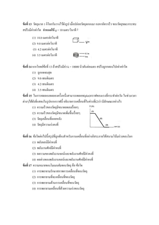 ข้ อที่ 13 วัตถุมวล 1 กิโลกรัมวางไว้ดงรู ป เมื่อปล่อยวัตถุตกลงมา จงหาอัตราเร็ ว ของวัตถุขณะกระทบ
                                     ั
สปริ งมีค่าเท่าใด กาหนดให้ g = 10 เมตร/วินาที 2
        (1) 18.0 เมตรต่อวินาที
        (2) 9.0 เมตรต่อวินาที
         (3) 4.2 เมตรต่อวินาที
        (4) 3.5 เมตรต่อวินาที

ข้ อที่ 14 จากโจทย์ขอที่ 13 ถ้าสปริ งมีค่า k = 10000 นิวตันต่อเมตร สปริ งถูกกดลงไปเท่าเท่าใด
                       ้
           (1) ถูกกดจนสุ ด
           (2) 9.0 เซนติเมตร
           (3) 4.2 เซนติเมตร
           (4) 3.5 เซนติเมตร
ข้ อที่ 15 ในการทดลองทดลองครั้งหนึ่งสามารถพลอท(plot)กราฟของแรงที่กระทาต่อวัน ในช่วงเวลา
ต่างๆได้ดงที่แสดงในรู ปจากกราฟนี้ อธิ บายการเคลื่อนที่ในช่วงที่(2)ว่า มีลกษณะอย่างไร
            ั                                                              ั
           (1) ความเร็ วของวัตถุมีขนาดลดลงเรื่ อยๆ
           (2) ความเร็ วของวัตถุมีขนาดเพิ่มขึ้นเรื่ อยๆ
           (3) วัตถุเคลื่อนที่ถอยหลัง
           (4) วัตถุมีความเร่ งคงที่

ข้ อที่ 16 ข้อใดต่อไปนี้สรุ ปที่ถูกต้องสาหรับกานเคลื่อนที่อย่างอิสระภายใต้สนามโน้มถ่วงของโลก
           (1) พลังจลน์มีค่าคงที่
           (2) พลังงานศักย์มีค่าคงที่
           (3) ผลรวมของพลังงานจลน์และพลังงานศักย์มีค่าคงที่
           (4) ผลต่างของพลังงานจลน์และพลังงานศักย์มีค่าคงที่
ข้ อที่ 17 ความหมายของโมเมนตัมของวัตถุ คือ ข้อใด
           (1) การพยายามรักษาสภาพการเคลื่อนที่ของวัตถุ
           (2) การพยายามที่จะเคลื่อนที่ของวัตถุ
           (3) การพยายามต้านการเคลื่อนที่ของวัตถุ
           (4) การพยายามเคลื่อนที่ดวยความเร่ งของวัตถุ
                                      ้
 