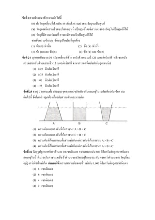 ข้ อที่ 23 จงพิจารณาข้อความต่อไปนี้
           (ก) ถ้าวัตถุเคลื่อนที่ดวยอัตราคงที่แล้วความเร่ งของวัตถุจะเป็ นศูนย์
                                   ้
           (ข) วัตถุอาจมีความเร็ วขณะใดขณะหนึ่งเป็ นศูนย์โดยที่ความเร่ งของวัตถุไม่เป็ นศูนย์ก็ได้
           (ค) วัตถุที่มีความเร่ งคงที่ อาจจะมีความเร็ วเป็ นศูนย์ก็ได้
           จากข้อความข้างบน ข้อสรุ ปใดบ้างที่ถูกต้อง
           (1) ข้อ(ก) เท่านั้น                          (2) ข้อ (ข) เท่านั้น
           (3) ข้อ (ก) และ ข้อ(ค)                        (4) ข้อ (ข) และ ข้อ(ค)
ข้ อที่ 24 ลูกเทนนิสมวล 50 กรัม เคลื่อนที่ขาหาผนังด้วยความเร็ ว 20 เมตรต่อวินาที หลีงชนผนัง
                                               ้
 กระดอนกลับด้วยความเร็ ว 15 เมตรต่อวินาที จงหาการดลที่ผนังทากับลูกเทนนิส
            (1) 0.25 นิวตัน.วินาที
            (2) 0.75 นิวตัน.วินาที
            (3) 1.00 นิวตัน.วินาที
            (4) 1.75 นิวตัน.วินาที
                                                                        ่
 ข้ อที่ 25 จากรู ป ภาชนะทั้ง สามบรรจุของเหลวชนิดเดียวกันและอยูในระดับเดียวกัน ข้อความ
 ต่อไปนี้ ข้อใดกล่าวถูกต้องเกี่ยวกับความดันและแรงดัน




                                       ้
            (1) ความดันและแรงดันที่กนภาชนะ A > B > C
                                         ้
            (2) ความดันและแรงดันที่กนภาชนะ C > B > C
                             ้                              ้
            (3) ความดันที่กนภาชนะทั้งสามเท่ากันแต่แรงดันที่กนภาชนะ A > B > C
                               ้                              ้
            (4) ความดันที่กนภาชนะทั้งสามเท่ากันแต่แรงดันที่กนภาชนะ A > B > C
 ข้ อที่ 26 วัตถุรูปลูกบาศก์ยาวด้านละ 10 เซนติเมตร ความหนาแน่น 800 กิโลกรัมต่อลูกบาศก์เมตร
          ่                                            ่
 ลอยอยูในน้ าที่บรรจุในภาชนะหนึ่ง ถ้าผิวบนของวัตถุอยูในแนวระดับ จงหาว่าผิวบนของวัตถุน้ ี จะ
     ่
 อยูสูงกว่าผิวน้ าเท่าใด กาหนดให้ ความหนาแน่นของน้ า เท่ากับ 1,000 กิโลกรัมต่อลูกบาศก์เมตร
            (1) 8 เซนติเมตร
            (2) 6 เซนติเมตร
            (3) 4 เซนติเมตร
            (4) 2 เซนติเมตร
 