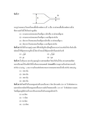 ข้ อที่ 27




จากรู ป หลอดการไหลหนึ่งของพื้นที่ภาคตัดขวาง ที่ A เป็ น 10 เท่าของพื้นที่ภาคตัดขวางที่ B
ข้อความต่อไปนี้ ข้อใดกล่าวถูกต้อง
           (1) ความหนาแน่นของของไหลที่จุด A มีค่าเป็ น 10 เท่าของที่จุด B
           (2) ความหนาแน่นของของไหลที่จุด A และที่จุด B เท่ากัน
           (3) อัตราการไหลของของไหลที่จุด B มีค่าเป็ น 10 เท่าของที่จุด A
           (4) อัตราการไหลของของไหลที่จุด A และที่จุด B เท่ากัน
ข้ อที่ 28 ถังน้ ามีน้ าบรรจุอยู่ h เมตร ที่ขางถังมีรูเล็กๆซึ่ งอยูก่ ึงกลางระหว่างระดับน้ ากับ ก้นถัง เมื่อ
                                             ้                     ่
ปล่อยน้ าให้พุงออกจากรู เล็กๆนี้ อัตราเร็ วของน้ าที่พุงออกมีค่ากี่เมตรต่อวินาที
                  ่                                        ่
           (1) gh                                          (2) 2 gh
           (3) gh                                          (4) 2gh
ข้ อที่ 29 น้ าแข็งมวล 140 กรัม อุณหภูมิ 0 องศาเซลเซี ยส ใส่ ลงไปในน้ าร้อน 80 องศาเซลเซียส
จงหาปริ มาณน้ าร้อนที่ทาให้น้ าแข็งละลายหมดพอดี กาหนดให้ ความจุความร้อนจาเพาะของน้ า
เท่ากับ 4.2 kJ/kg.  c และ ความร้อนแฝงจาเพาะของการหลอมเหลวของน้ าแข็ง เท่ากับ 300 kJ/kg
           (1) 100 กรัม
           (2) 200 กรัม
           (3) 300 กรัม
           (4) 400 กรัม
ข้ อที่ 30 อัดก๊าซเข้าไปในบอลลูนอย่างช้าๆจนปริ มาตร 5 ลิตร มีความดัน 3.0  10 5 นิวตันต่อตาราง
เมตรหลังจากปล่อยให้บอลลูนลอบขึ้นจนความดันก๊าซลดลงเหลือ 2.0  10 5 นิวตันต่อตารางเมตร
โดยที่อุณหภูมิมีค่าคงที่ จงหาปริ มาตรของก๊าซในบอลลูนมีค่าเท่าไร
           (1) 6.0 ลิตร
           (2) 7.5 ลิตร
           (3) 9.0 ลิตร
           (4) 12.0 ลิตร
 