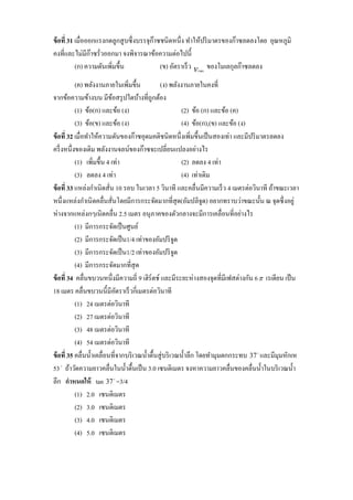 ข้ อที่ 31 เมื่อออกแรงกดลูกสู บซึ่ งบรรจุก๊าซชนิดหนึ่ง ทาให้ปริ มาตรของก๊าซลดลงโดย อุณหภูมิ
คงที่และไม่มีก๊าซรั่วออกมา จงพิจารณาข้อความต่อไปนี้
           (ก) ความดันเพิมขึ้น
                         ่                   (ข) อัตราเร็ ว v ของโมเลกุลก๊าซลดลง
                                                           rms



           (ค) พลังงานภายในเพิ่มขึ้น             (ง) พลังงานภายในคงที่
จากข้อความข้างบน มีขอสรุ ปใดบ้างที่ถูกต้อง
                            ้
           (1) ข้อ(ก) และข้อ (ง)                            (2) ข้อ (ก) และข้อ (ค)
           (3) ข้อ(ข) และข้อ (ง)                            (4) ข้อ(ก),(ข) และข้อ (ง)
ข้ อที่ 32 เมื่อทาให้ความดันของก๊าซอุดมคติชนิดหนึ่งเพิ่มขึ้นเป็ นสองเท่า และมีปริ มาตรลดลง
ครึ่ งหนึ่งของเดิม พลังงานจลน์ของก๊าซจะเปลี่ยนแปลงอย่างไร
           (1) เพิ่มขึ้น 4 เท่า                             (2) ลดลง 4 เท่า
           (3) ลดลง 4 เท่า                                  (4) เท่าเดิม
ข้ อที่ 33 แหล่งกาเนิดสั่น 10 รอบ ในเวลา 5 วินาที และคลื่นมีความเร็ ว 4 เมตรต่อวินาที ถ้าขณะเวลา
หนึ่งแหล่งกาเนิ ดคลื่นสั่นโดยมีการกระจัดมากที่สุด(อัมปลิจูด) อยากทราบว่าขณะนั้น ณ จุดซึ่ งอยู่
ห่างจากแหล่งกๆเนิดคลื่น 2.5 เมตร อนุ ภาคของตัวกลางจะมีการเคลื่อนที่อย่างไร
           (1) มีการกระจัดเป็ นศูนย์
           (2) มีการกระจัดเป็ น1/4 เท่าของอัมปริ จูด
           (3) มีการกระจัดเป็ น1/2 เท่าของอัมปริ จูด
           (4) มีการกระจัดมากที่สุด
ข้ อที่ 34 คลื่นขบวนหนึ่งมีความถี่ 9 เฮิร์ตช์ และมีระยะห่างสองจุดที่มีเฟสต่างกัน 6  เรเดียน เป็ น
18 เมตร คลื่นขบวนนี้มีอตราเร็ วกี่เมตรต่อวินาที
                              ั
           (1) 24 เมตรต่อวินาที
           (2) 27 เมตรต่อวินาที
           (3) 48 เมตรต่อวินาที
           (4) 54 เมตรต่อวินาที
ข้ อที่ 35 คลื่นน้ าเคลื่อนที่จากบริ เวณน้ าตื้นสู่ บริ เวณน้ าลึก โดยทามุมตกกระทบ 37  และมีมุมหักเห
53  ถ้าวัดความยาวคลื่นในน้ าตื้นเป็ น 3.0 เซนติเมตร จงหาความยาวคลื่นของคลื่นน้ าในบริ เวณน้ า
ลึก กาหนดให้ tan 37  =3/4
           (1) 2.0 เซนติเมตร
           (2) 3.0 เซนติเมตร
           (3) 4.0 เซนติเมตร
           (4) 5.0 เซนติเมตร
 