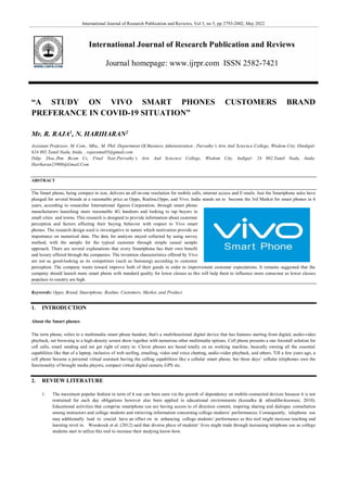 International Journal of Research Publication and Reviews, Vol 3, no 5, pp 2793-2802, May 2022
International Journal of Research Publication and Reviews
Journal homepage: www.ijrpr.com ISSN 2582-7421
“A STUDY ON VIVO SMART PHONES CUSTOMERS BRAND
PREFERANCE IN COVID-19 SITUATION”
Mr. R. RAJA1
, N. HARIHARAN2
Assistant Professor, M. Com., Mba., M. Phil. Department Of Business Administration , Parvathy’s Arts And Sciecnce College, Wisdom City, Dindigul-
624 002.Tamil Nadu, Inida. , rajaramu05@gmail.com
Ddtp. Doa.,Ibm Bcom Cs, Final Year,Parvathy’s Arts And Sciecnce College, Wisdom City, Indigul- 24 002.Tamil Nadu, Inida.
Hariharan23900@Gmail.Com
ABSTRACT
The Smart phone, being compact in size, delivers an all-in-one resolution for mobile calls, internet access and E-mails. Just the Smartphone sales have
plunged for several brands at a reasonable price as Oppo, Realme,Oppo, and Vivo. India stands set to become the 3rd Market for smart phones in 4
years, according to researcher International figures Corporation, through smart phone
manufacturers launching more reasonable 4G handsets and looking to tap buyers in
small cities and towns. This research is designed to provide information about customer
perception and factors affecting their buying behavior with respect to Vivo smart
phones. The research design used is investigative in nature which motivation provide an
importance on numerical data. The data for analysis stayed collected by using survey
method; with the sample for the typical customer through simple casual sample
approach. There are several explanations that every Smartphone has their own benefit
and luxury offered through the companies. The invention characteristics offered by Vivo
are not as good-looking as its competitors (such as Samsung) according to customer
perception. The company wants toward improve both of their goods in order to improvement customer expectations. It remains suggested that the
company should launch more smart phone with standard quality for lower classes as this will help them to influence more consumer as lower classes
populace in country are high.
Keywords: Oppo, Brand, Smartphone, Realme, Customers, Market, and Product.
1. INTRODUCTION
About the Smart phones
The term phone, refers to a multimedia smart phone handset, that's a multifunctional digital device that has features starting from digital, audio-video
playback, net browsing to a high-density screen show together with numerous other multimedia options. Cell phone presents a one forestall solution for
cell calls, email sending and net get right of entry to. Clever phones are based totally on an working machine, basically owning all the essential
capabilities like that of a laptop, inclusive of web surfing, emailing, video and voice chatting, audio-video playback, and others. Till a few years ago, a
cell phone became a personal virtual assistant having the calling capabilities like a cellular smart phone, but these days’ cellular telephones own the
functionality of brought media players, compact virtual digital camera, GPS etc.
2. REVIEW LITERATURE
1. The maximum popular fashion in term of it use can been seen via the growth of dependency on mobile-connected devices because it is not
restrained for each day obligations however also been applied in educational environments (koszalka & ntloedibe-kuswani, 2010).
Educational activities that comprise smartphone use are having access to of direction content, inspiring sharing and dialogue consultation
among instructors and college students and retrieving information concerning college students’ performances. Consequently, telephone use
may additionally lead to crucial have an effect on in enhancing college students’ performance as this tool might increase teaching and
learning revel in. Woodcock et al. (2012) said that diverse place of students’ lives might trade through increasing telephone use as college
students start to utilize this tool to increase their studying know-how.
 