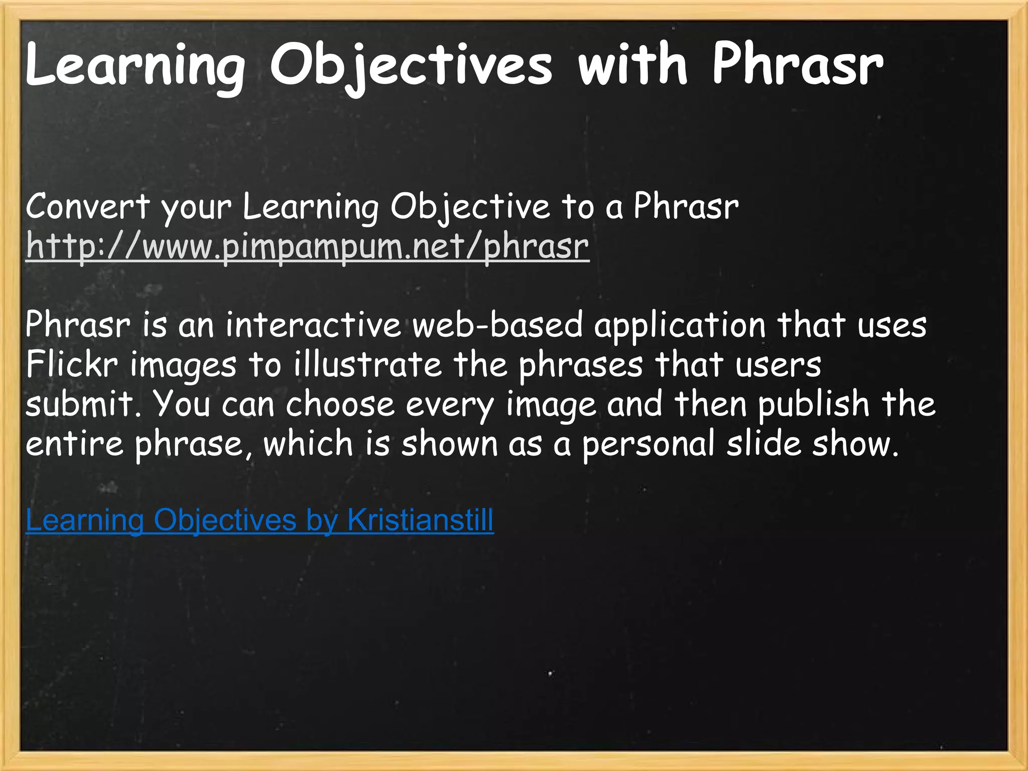 Learning Objectives with Phrasr
Convert your Learning Objective to a Phrasr
http://www.pimpampum.net/phrasr
 
Phrasr is an interactive web-based application that uses
Flickr images to illustrate the phrases that users
submit. You can choose every image and then publish the
entire phrase, which is shown as a personal slide show.
 
Learning Objectives by Kristianstill
 