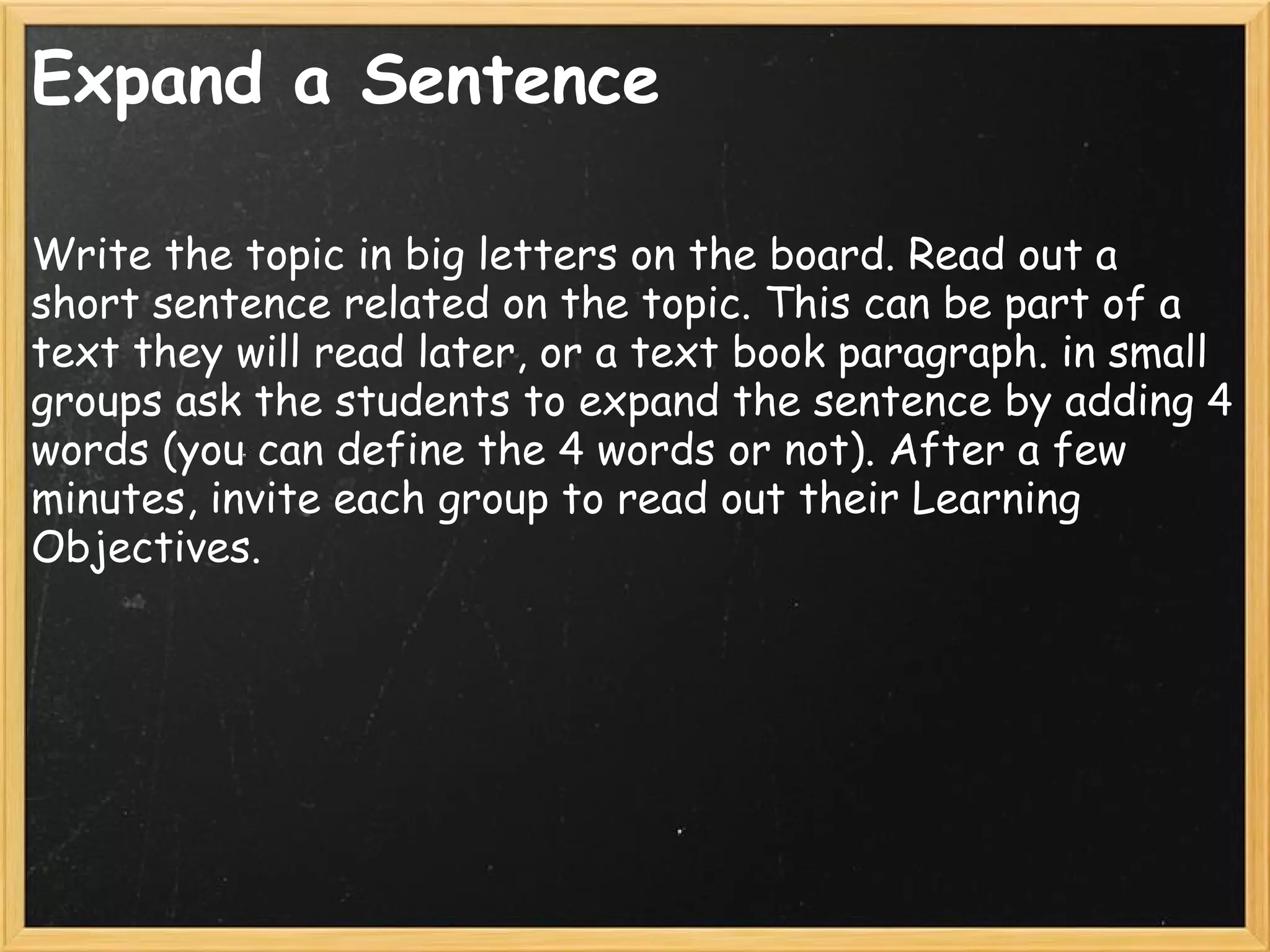 Expand a Sentence
Write the topic in big letters on the board. Read out a
short sentence related on the topic. This can be part of a
text they will read later, or a text book paragraph. in small
groups ask the students to expand the sentence by adding 4
words (you can define the 4 words or not). After a few
minutes, invite each group to read out their Learning
Objectives.
 