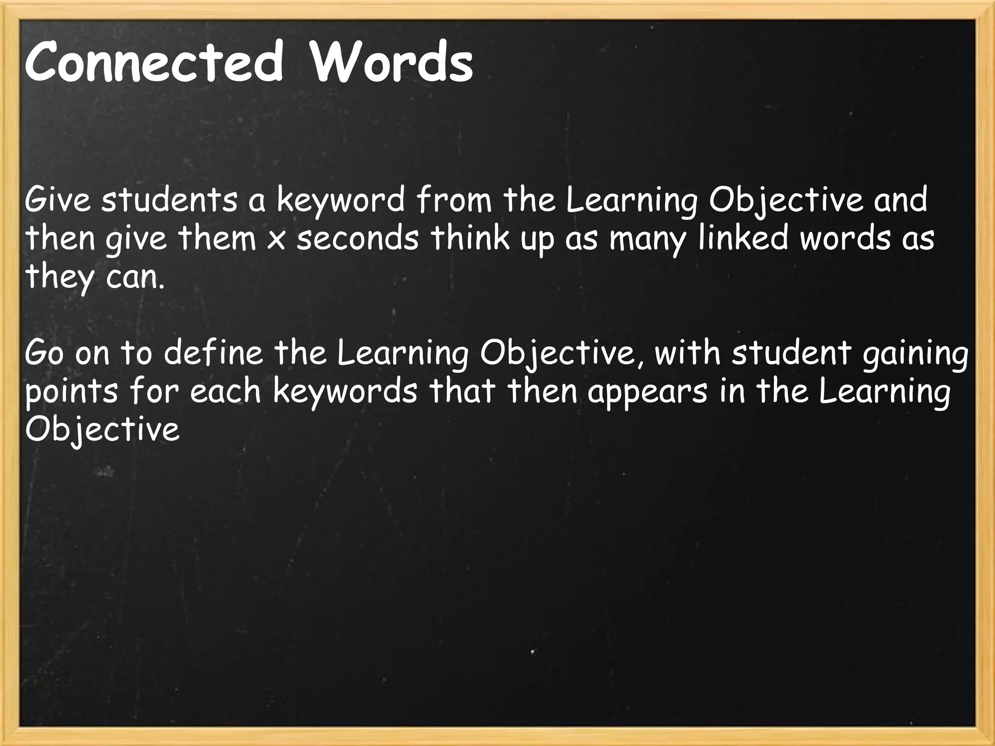 Connected Words
Give students a keyword from the Learning Objective and
then give them x seconds think up as many linked words as
they can.
Go on to define the Learning Objective, with student gaining
points for each keywords that then appears in the Learning
Objective
 