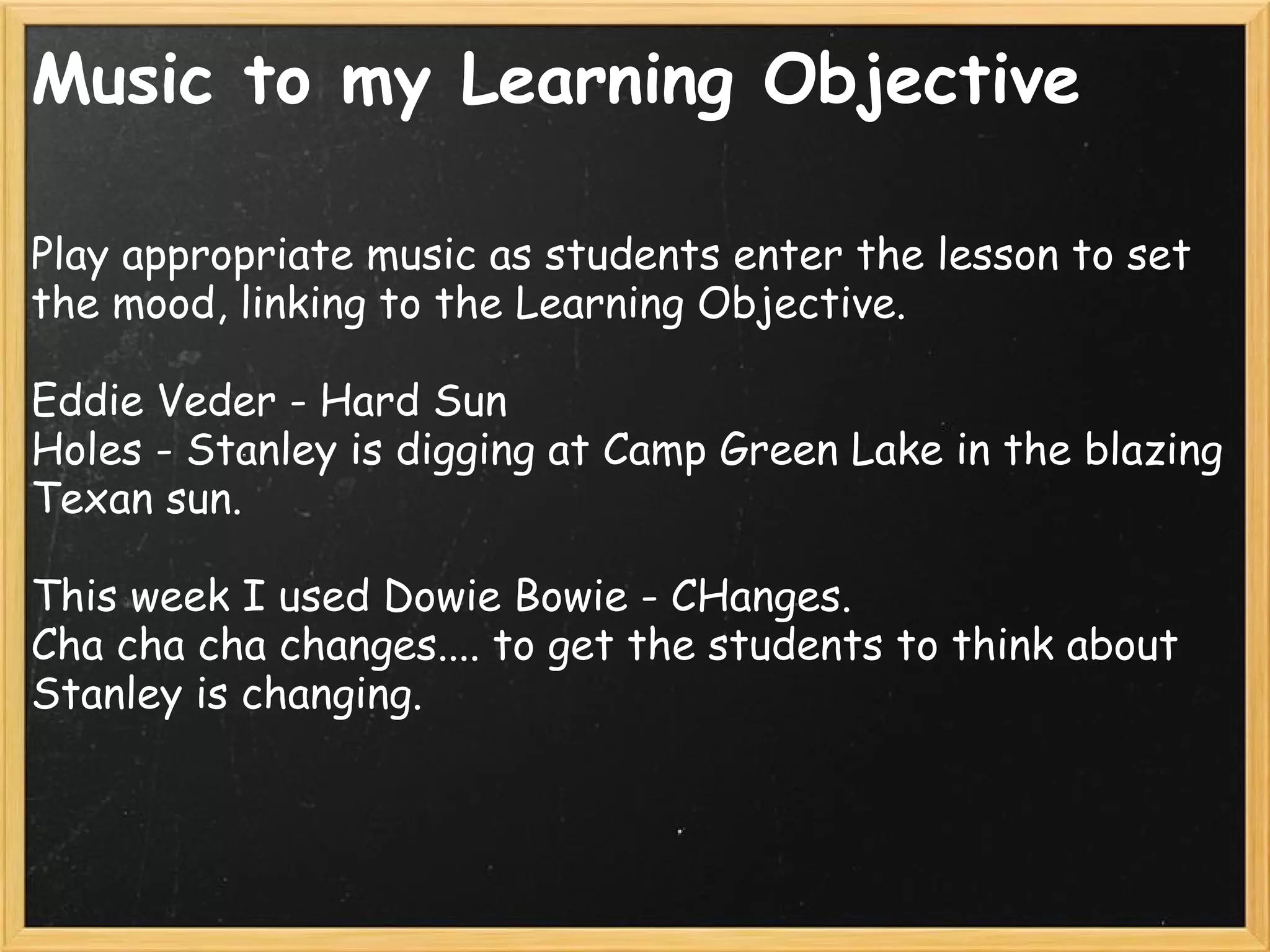 Music to my Learning Objective
Play appropriate music as students enter the lesson to set
the mood, linking to the Learning Objective.
 
Eddie Veder - Hard Sun
Holes - Stanley is digging at Camp Green Lake in the blazing
Texan sun.
This week I used Dowie Bowie - CHanges.
Cha cha cha changes.... to get the students to think about
Stanley is changing.
 