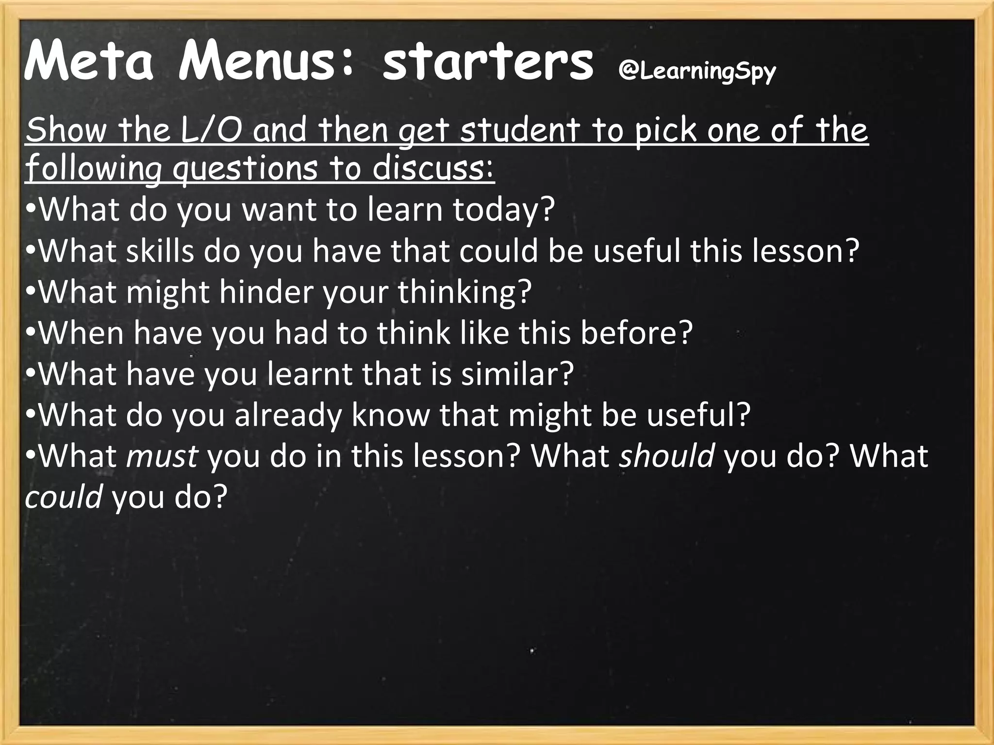 Meta Menus: starters @LearningSpy
Show the L/O and then get student to pick one of the
following questions to discuss:
•What do you want to learn today?
•What skills do you have that could be useful this lesson?
•What might hinder your thinking?
•When have you had to think like this before?
•What have you learnt that is similar?
•What do you already know that might be useful?
•What must you do in this lesson? What should you do? What
could you do?
 