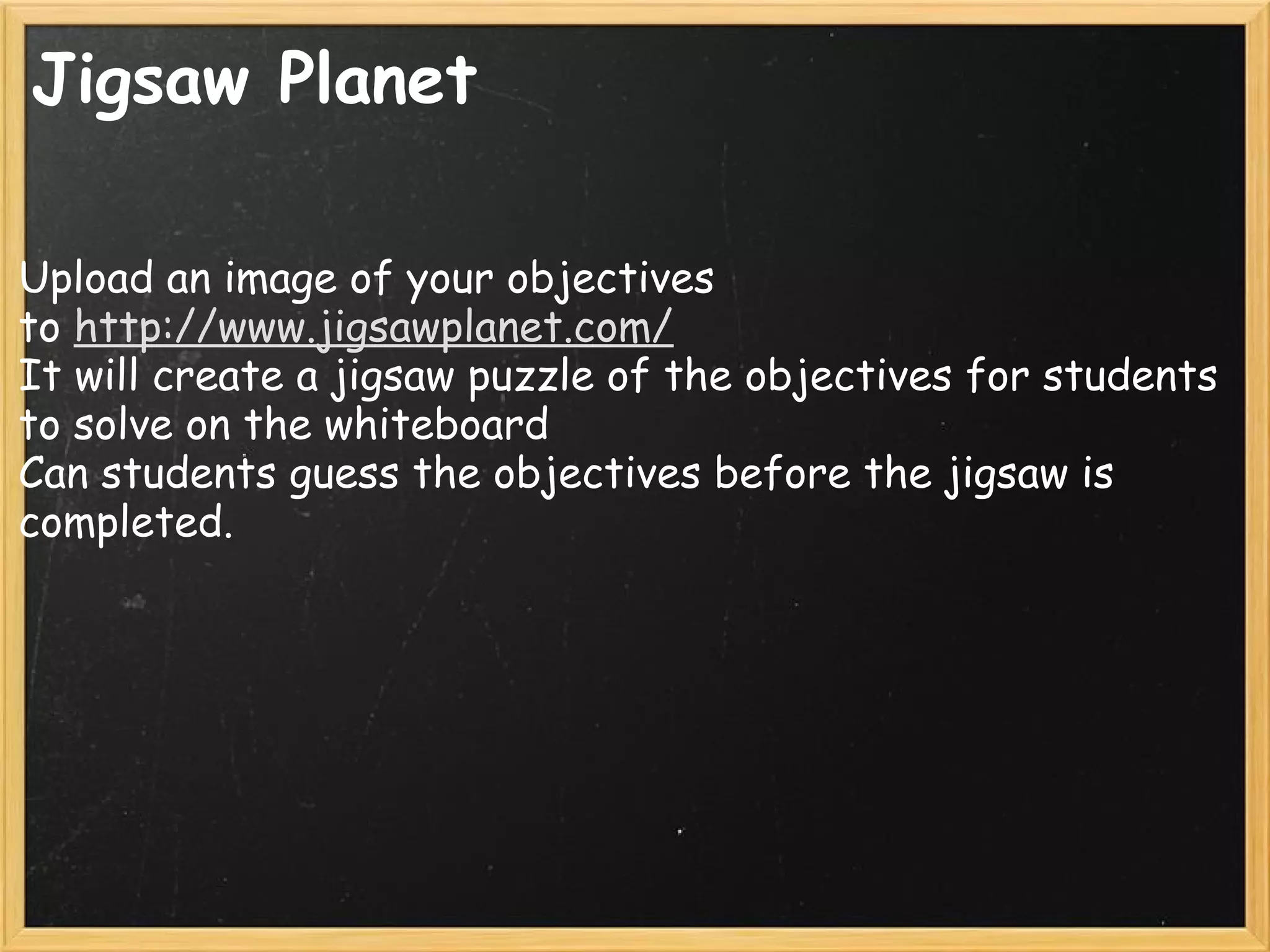 Jigsaw Planet
Upload an image of your objectives
to http://www.jigsawplanet.com/
It will create a jigsaw puzzle of the objectives for students
to solve on the whiteboard
Can students guess the objectives before the jigsaw is
completed.
 