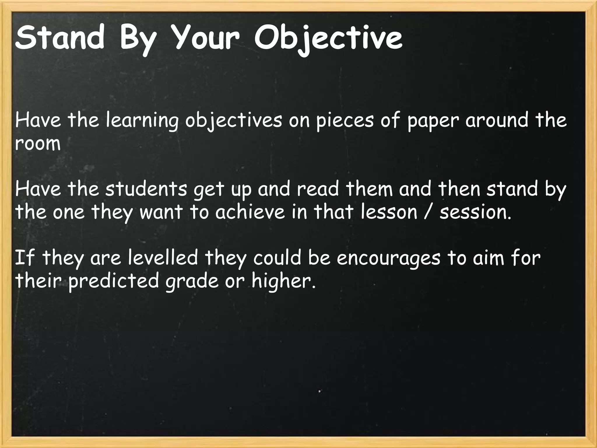 Stand By Your Objective
Have the learning objectives on pieces of paper around the
room
 
Have the students get up and read them and then stand by
the one they want to achieve in that lesson / session.
 
If they are levelled they could be encourages to aim for
their predicted grade or higher.
 
