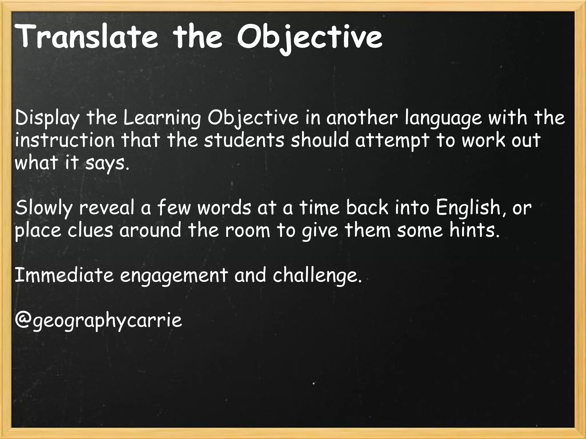 Translate the Objective
Display the Learning Objective in another language with the
instruction that the students should attempt to work out
what it says.
 
Slowly reveal a few words at a time back into English, or
place clues around the room to give them some hints.
 
Immediate engagement and challenge.
 
@geographycarrie
 