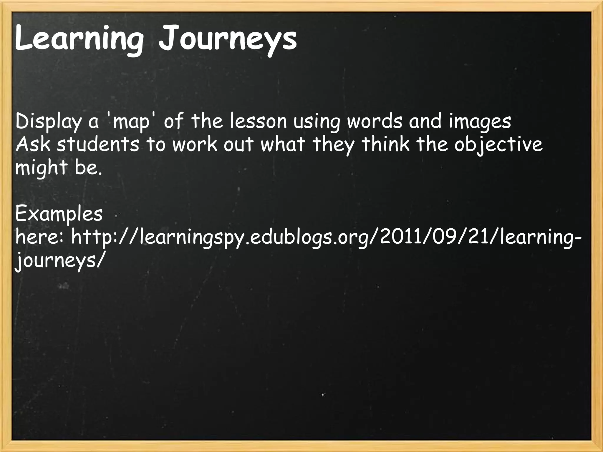 Learning Journeys
Display a 'map' of the lesson using words and images
Ask students to work out what they think the objective
might be.
Examples
here: http://learningspy.edublogs.org/2011/09/21/learning-
journeys/
 