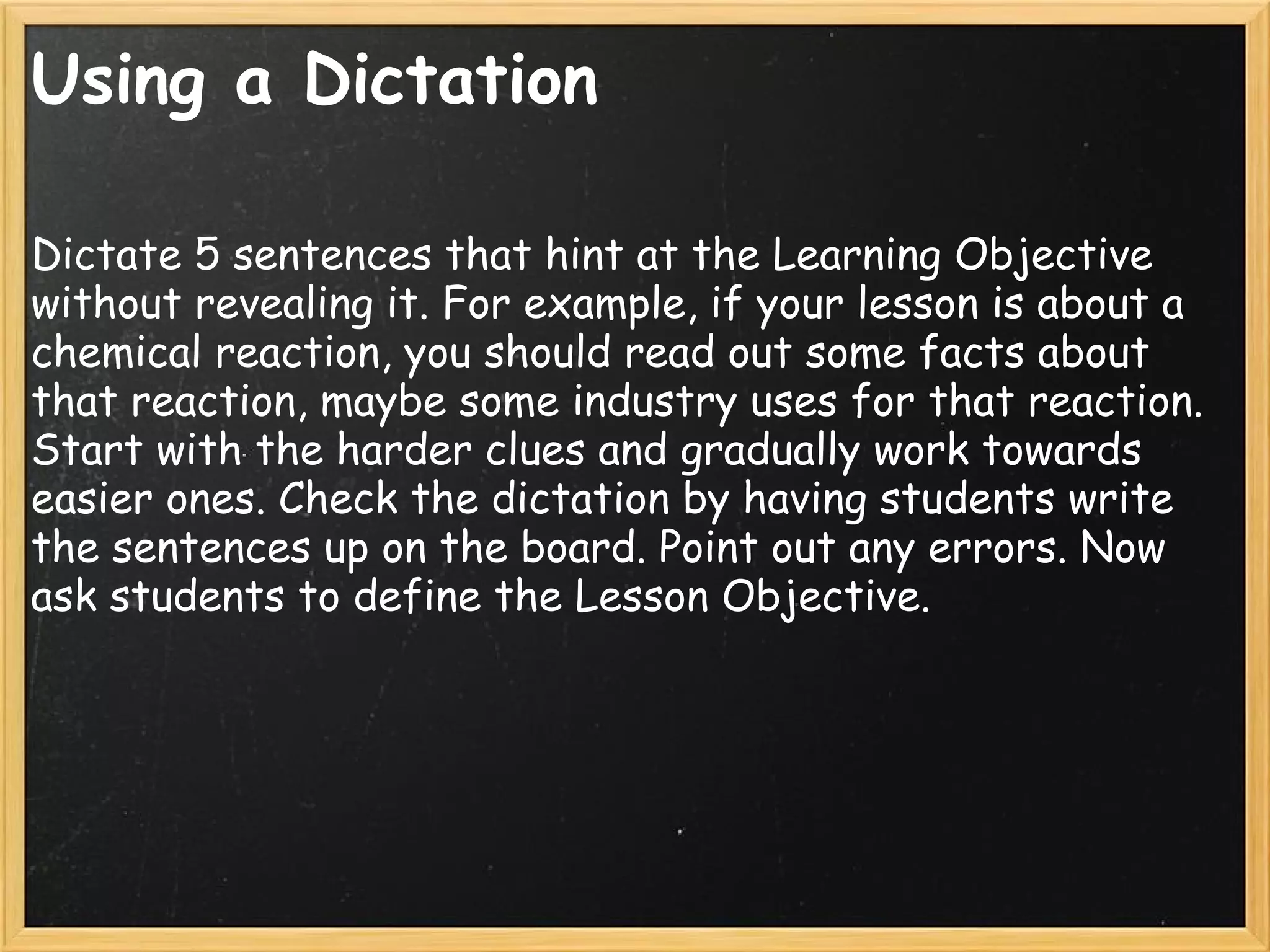 Using a Dictation
Dictate 5 sentences that hint at the Learning Objective
without revealing it. For example, if your lesson is about a
chemical reaction, you should read out some facts about
that reaction, maybe some industry uses for that reaction.
Start with the harder clues and gradually work towards
easier ones. Check the dictation by having students write
the sentences up on the board. Point out any errors. Now
ask students to define the Lesson Objective.
 