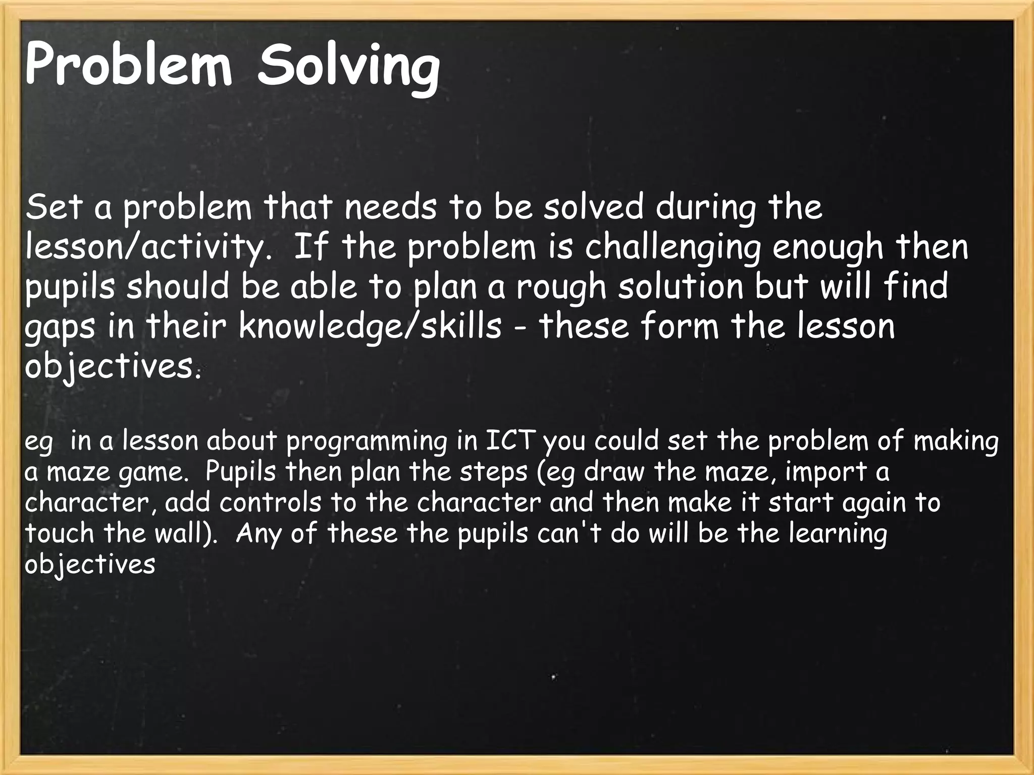 Problem Solving
Set a problem that needs to be solved during the
lesson/activity.  If the problem is challenging enough then
pupils should be able to plan a rough solution but will find
gaps in their knowledge/skills - these form the lesson
objectives.
eg  in a lesson about programming in ICT you could set the problem of making
a maze game.  Pupils then plan the steps (eg draw the maze, import a
character, add controls to the character and then make it start again to
touch the wall).  Any of these the pupils can't do will be the learning
objectives
 