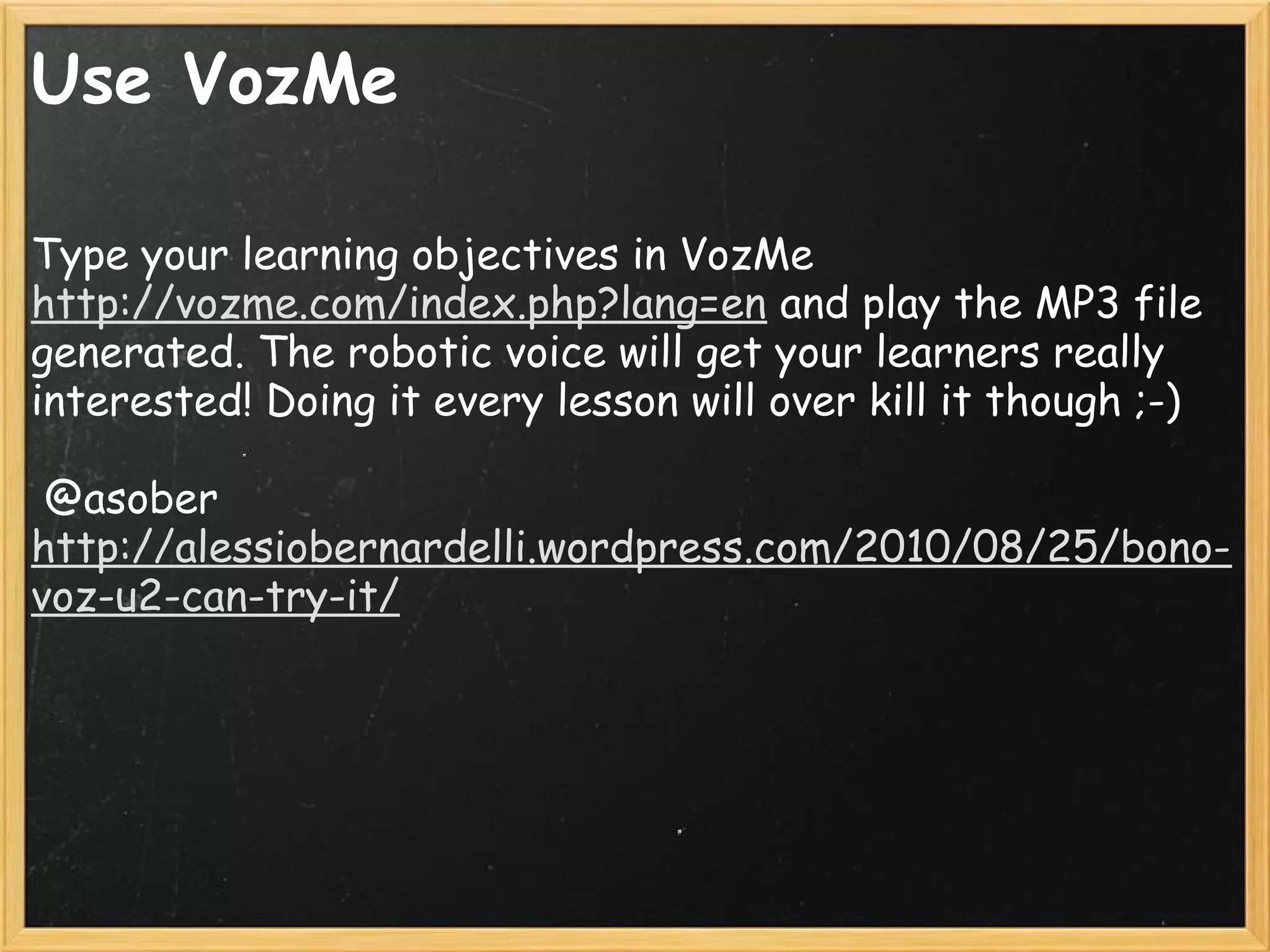 Use VozMe
Type your learning objectives in VozMe
http://vozme.com/index.php?lang=en and play the MP3 file
generated. The robotic voice will get your learners really
interested! Doing it every lesson will over kill it though ;-)
 
 @asober
http://alessiobernardelli.wordpress.com/2010/08/25/bono-
voz-u2-can-try-it/
 
 