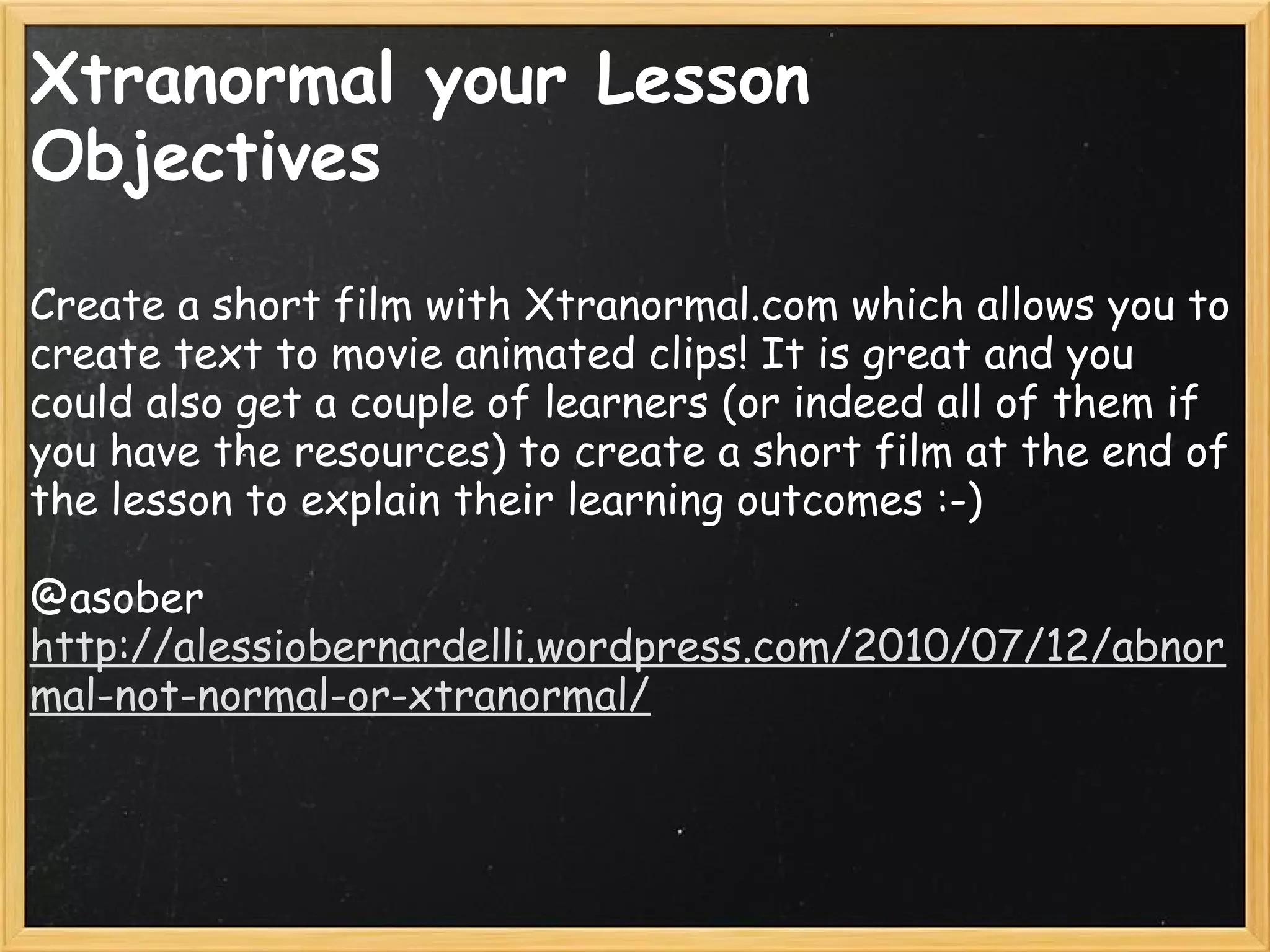 Xtranormal your Lesson
Objectives    
Create a short film with Xtranormal.com which allows you to
create text to movie animated clips! It is great and you
could also get a couple of learners (or indeed all of them if
you have the resources) to create a short film at the end of
the lesson to explain their learning outcomes :-)
 
@asober
http://alessiobernardelli.wordpress.com/2010/07/12/abnor
mal-not-normal-or-xtranormal/
 