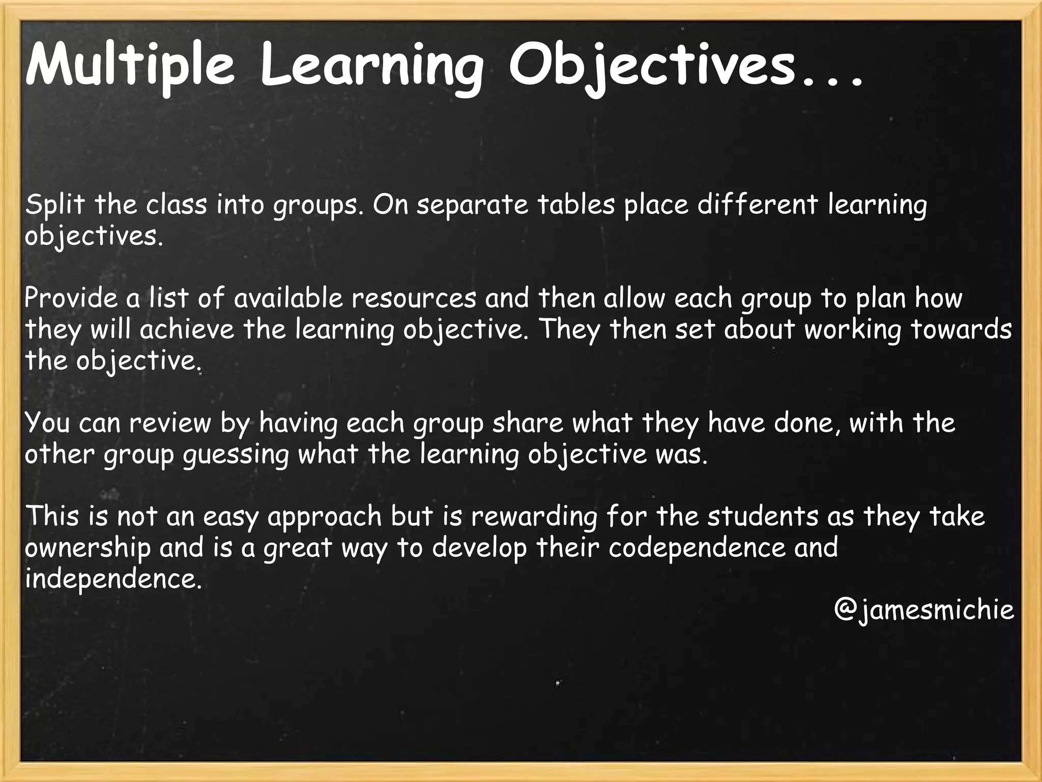 Multiple Learning Objectives...
Split the class into groups. On separate tables place different learning
objectives.
Provide a list of available resources and then allow each group to plan how
they will achieve the learning objective. They then set about working towards
the objective.
You can review by having each group share what they have done, with the
other group guessing what the learning objective was.
This is not an easy approach but is rewarding for the students as they take
ownership and is a great way to develop their codependence and
independence.
@jamesmichie
 