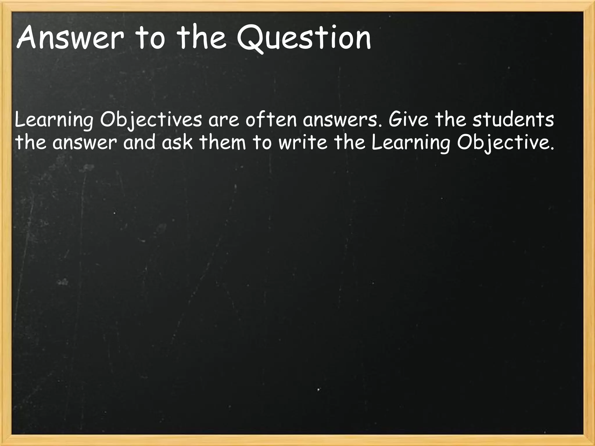 Answer to the Question
Learning Objectives are often answers. Give the students
the answer and ask them to write the Learning Objective.
 