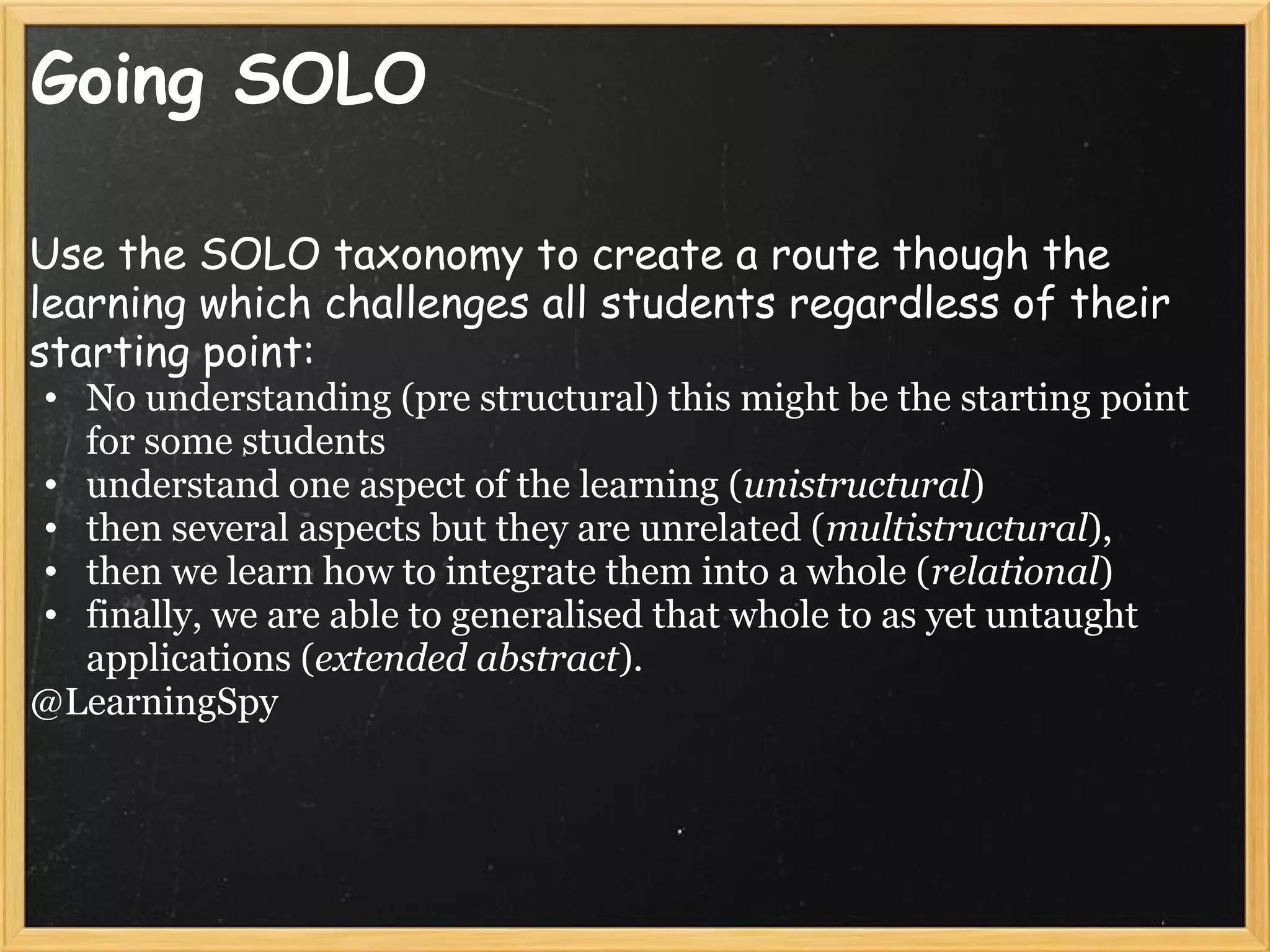 Going SOLO
Use the SOLO taxonomy to create a route though the
learning which challenges all students regardless of their
starting point:
• No understanding (pre structural) this might be the starting point
for some students
• understand one aspect of the learning (unistructural)
• then several aspects but they are unrelated (multistructural),
• then we learn how to integrate them into a whole (relational)
• finally, we are able to generalised that whole to as yet untaught
applications (extended abstract).
@LearningSpy
 