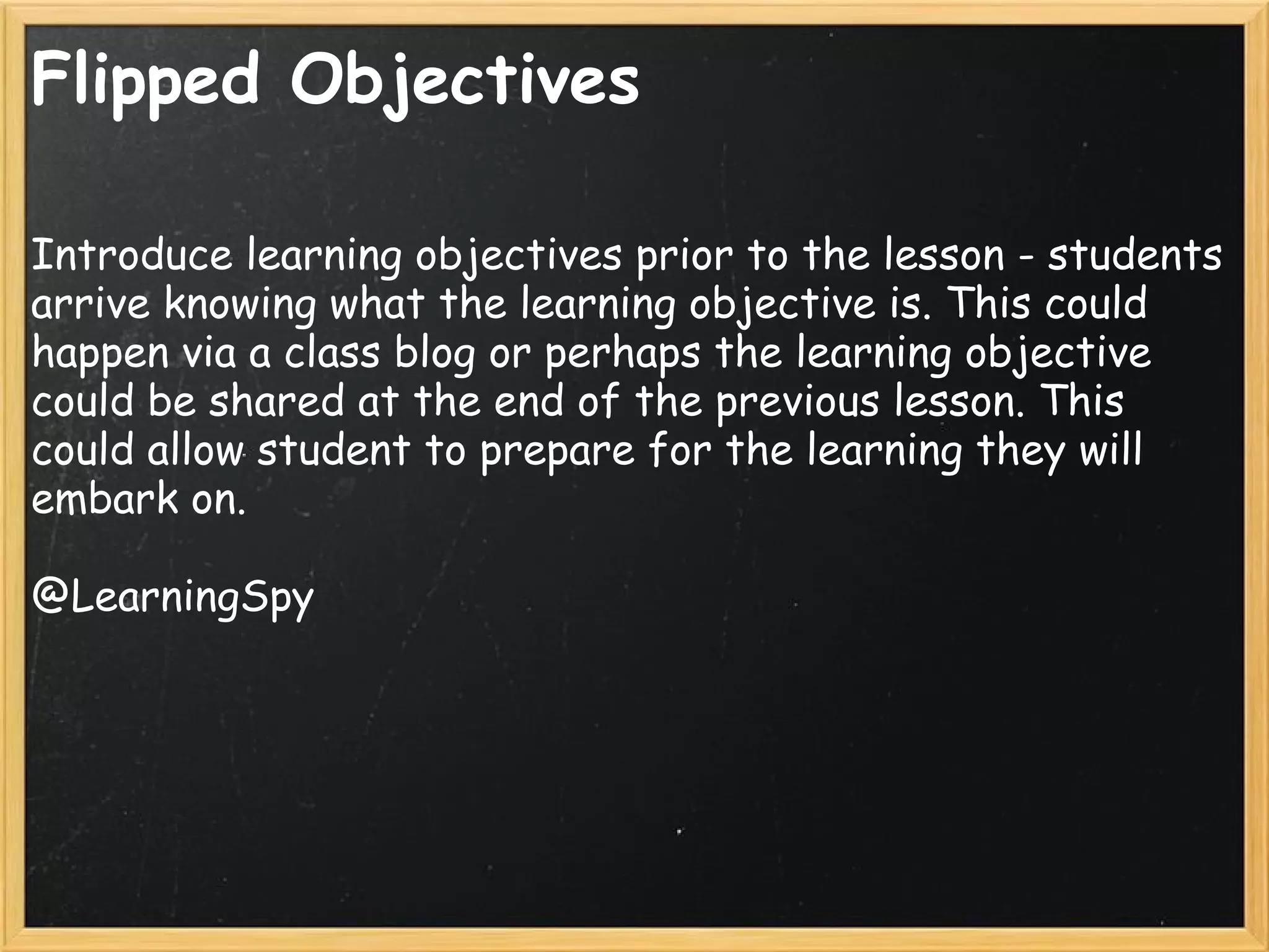 Flipped Objectives
Introduce learning objectives prior to the lesson - students
arrive knowing what the learning objective is. This could
happen via a class blog or perhaps the learning objective
could be shared at the end of the previous lesson. This
could allow student to prepare for the learning they will
embark on.
@LearningSpy
 
