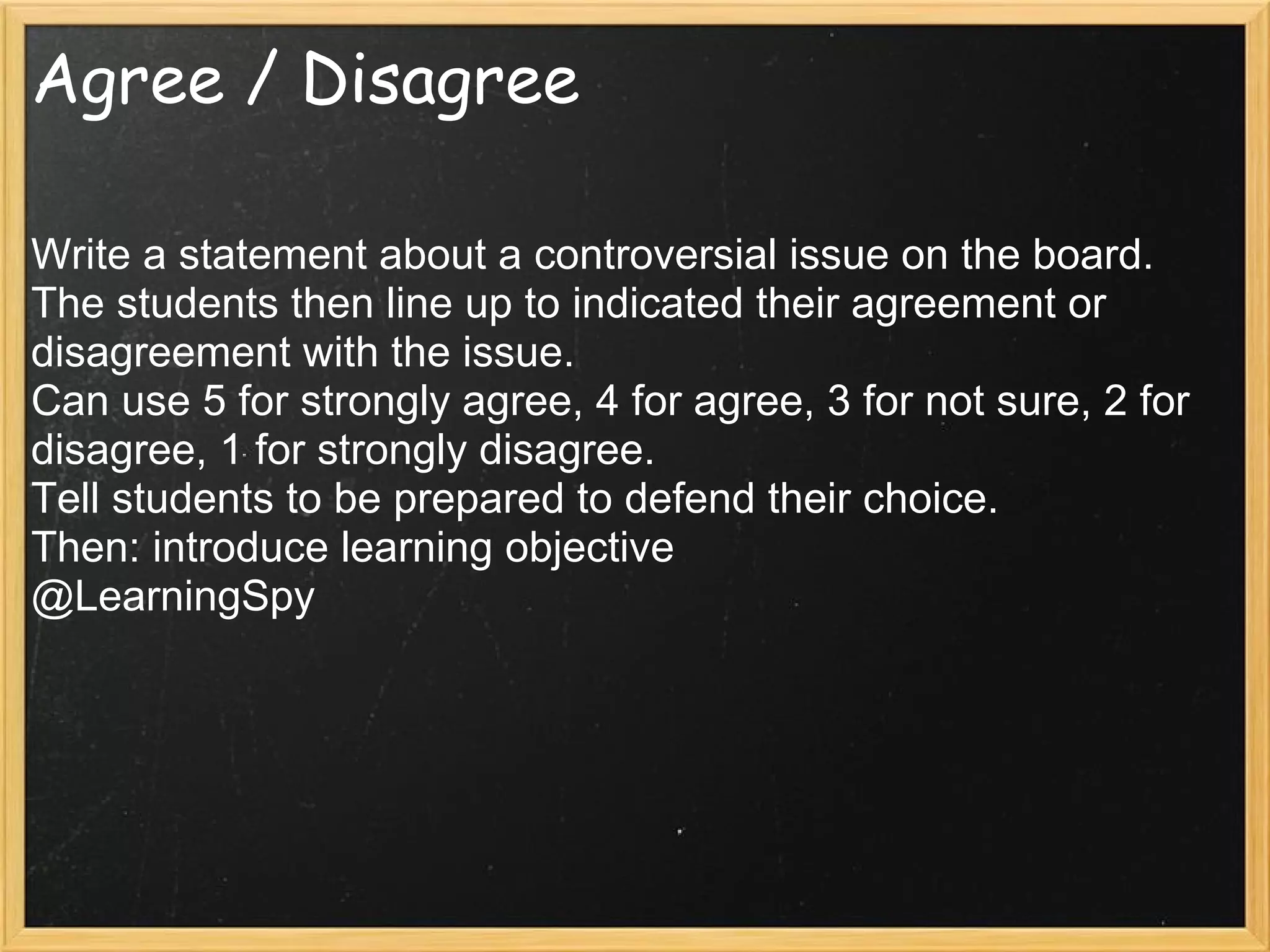 Agree / Disagree
Write a statement about a controversial issue on the board.
The students then line up to indicated their agreement or
disagreement with the issue.
Can use 5 for strongly agree, 4 for agree, 3 for not sure, 2 for
disagree, 1 for strongly disagree.
Tell students to be prepared to defend their choice.
Then: introduce learning objective
@LearningSpy
 