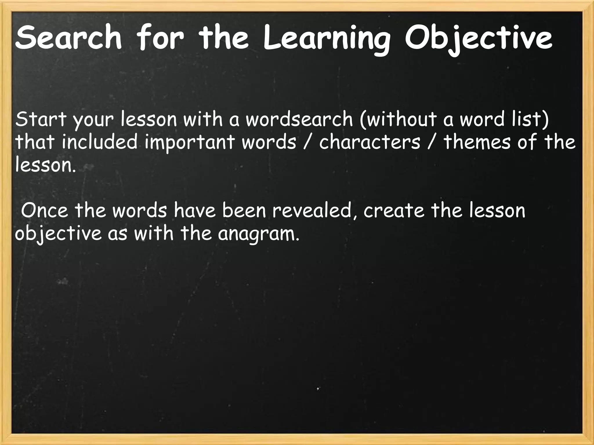 Search for the Learning Objective
Start your lesson with a wordsearch (without a word list)
that included important words / characters / themes of the
lesson.
 Once the words have been revealed, create the lesson
objective as with the anagram.
 