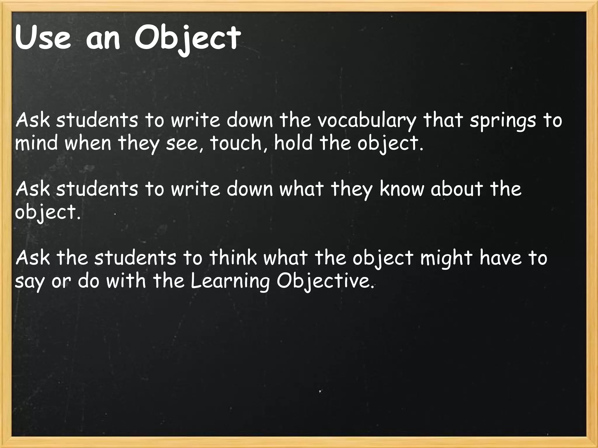 Use an Object
Ask students to write down the vocabulary that springs to
mind when they see, touch, hold the object.
 
Ask students to write down what they know about the
object.
 
Ask the students to think what the object might have to
say or do with the Learning Objective.
 