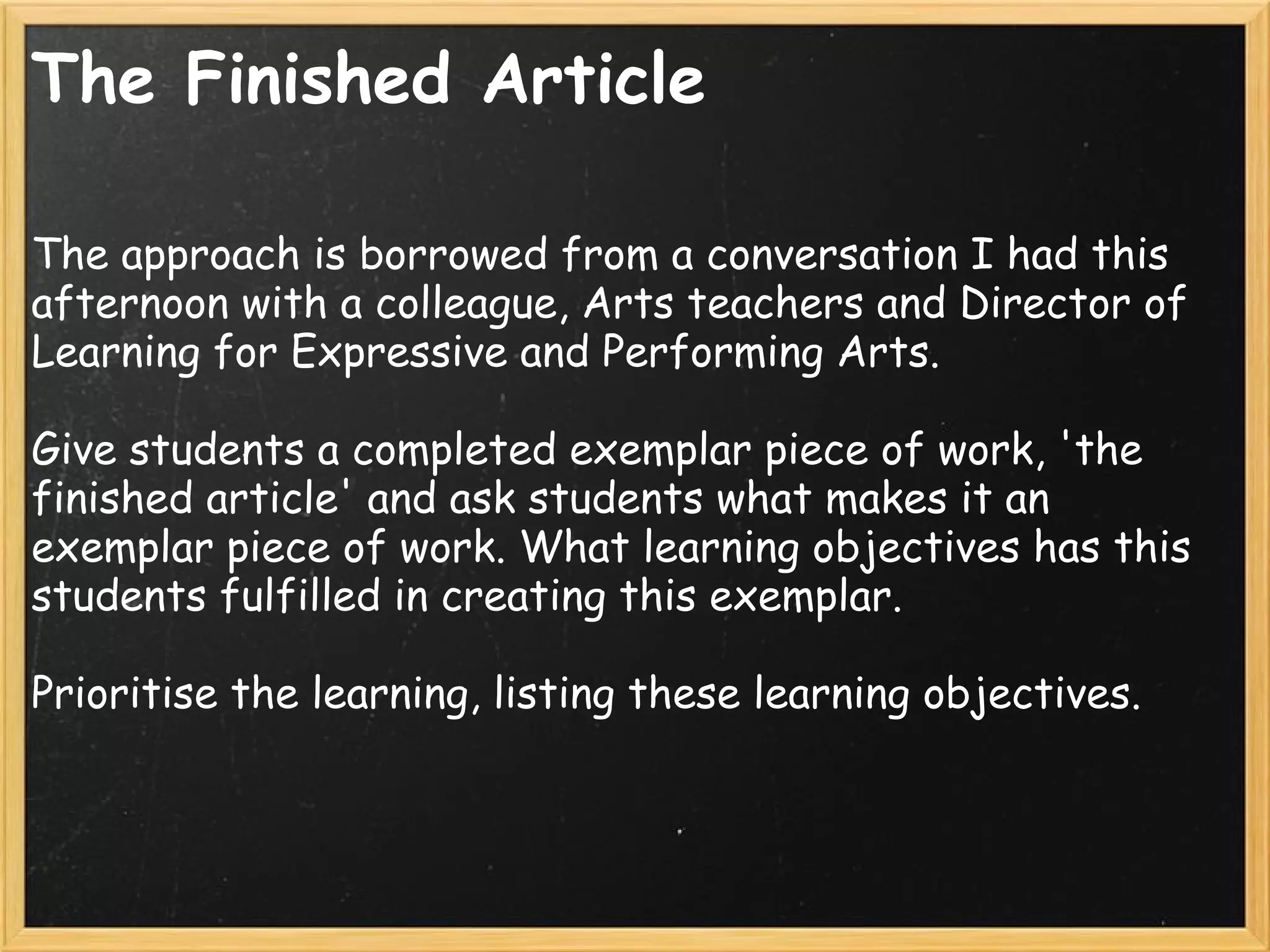 The Finished Article
The approach is borrowed from a conversation I had this
afternoon with a colleague, Arts teachers and Director of
Learning for Expressive and Performing Arts.
 
Give students a completed exemplar piece of work, 'the
finished article' and ask students what makes it an
exemplar piece of work. What learning objectives has this
students fulfilled in creating this exemplar.
 
Prioritise the learning, listing these learning objectives.
 