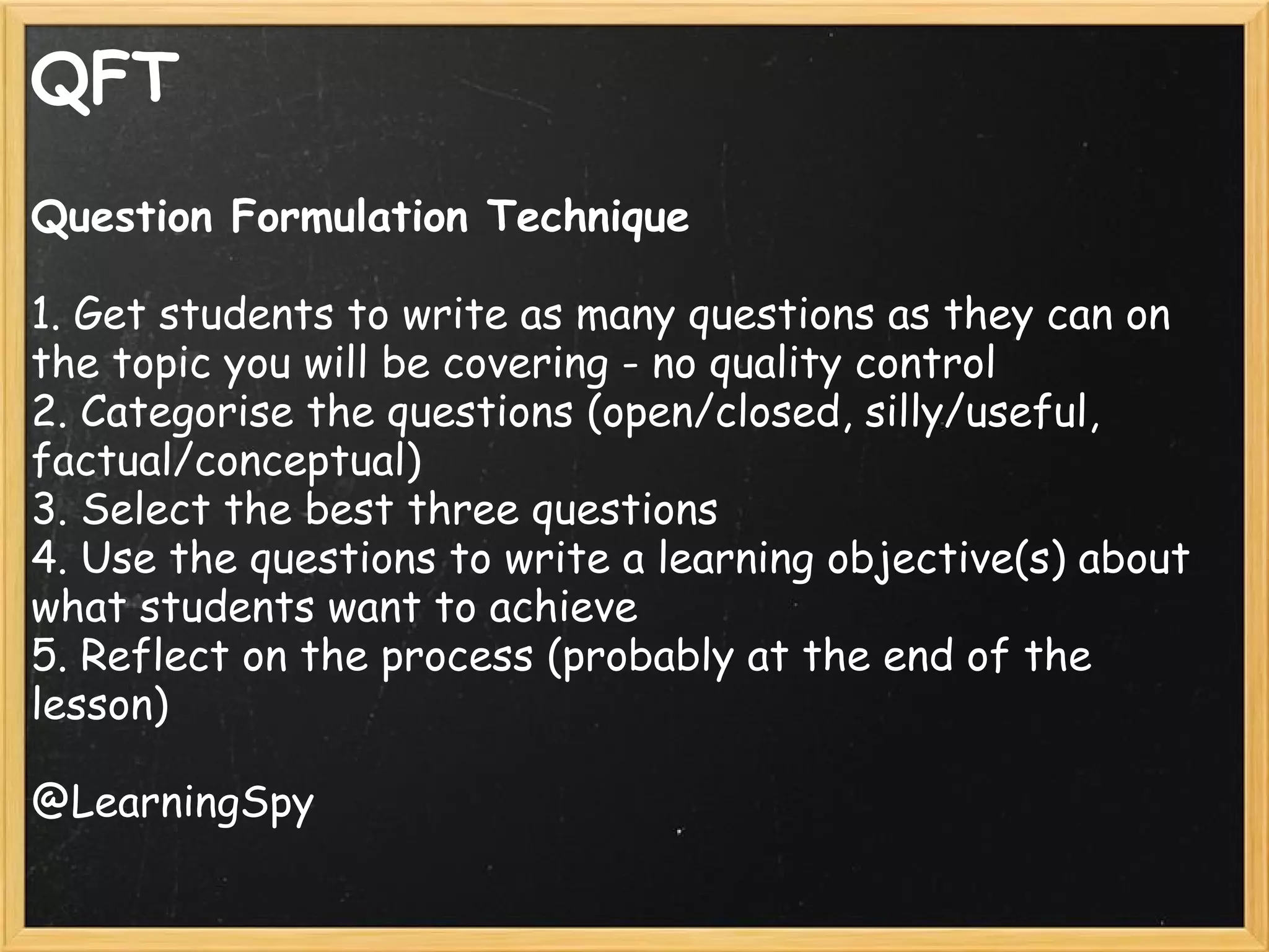QFT
Question Formulation Technique
 
1. Get students to write as many questions as they can on
the topic you will be covering - no quality control
2. Categorise the questions (open/closed, silly/useful,
factual/conceptual)
3. Select the best three questions
4. Use the questions to write a learning objective(s) about
what students want to achieve
5. Reflect on the process (probably at the end of the
lesson)
@LearningSpy
 