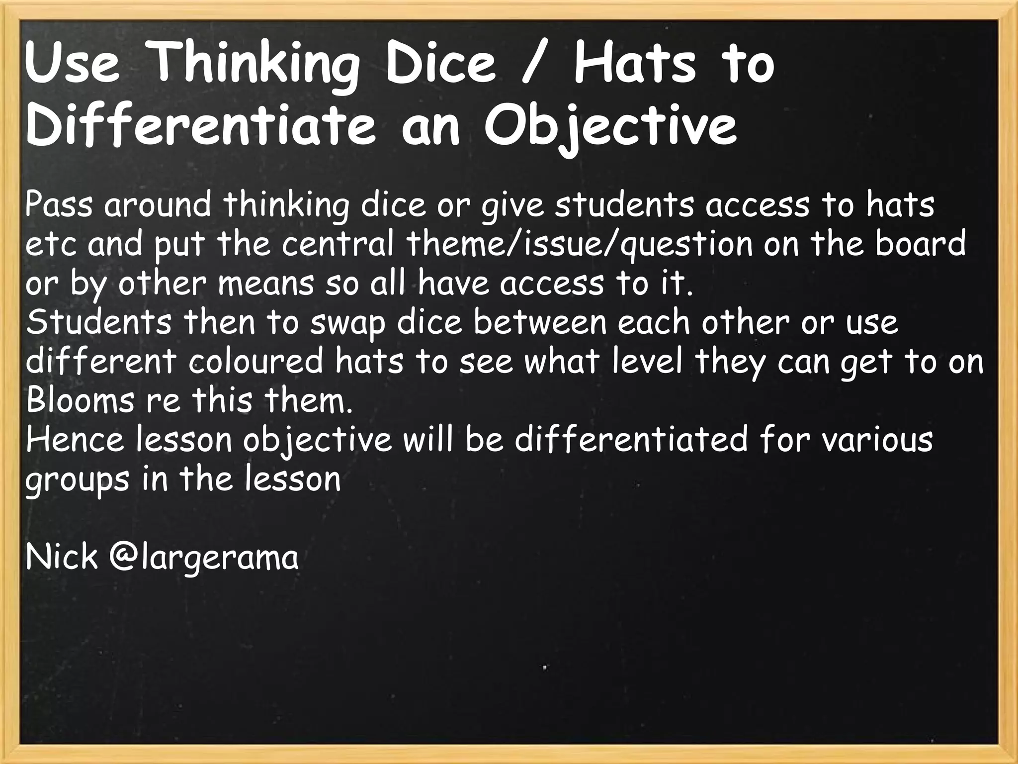Use Thinking Dice / Hats to
Differentiate an Objective
Pass around thinking dice or give students access to hats
etc and put the central theme/issue/question on the board
or by other means so all have access to it. 
Students then to swap dice between each other or use
different coloured hats to see what level they can get to on
Blooms re this them.
Hence lesson objective will be differentiated for various
groups in the lesson
Nick @largerama
 