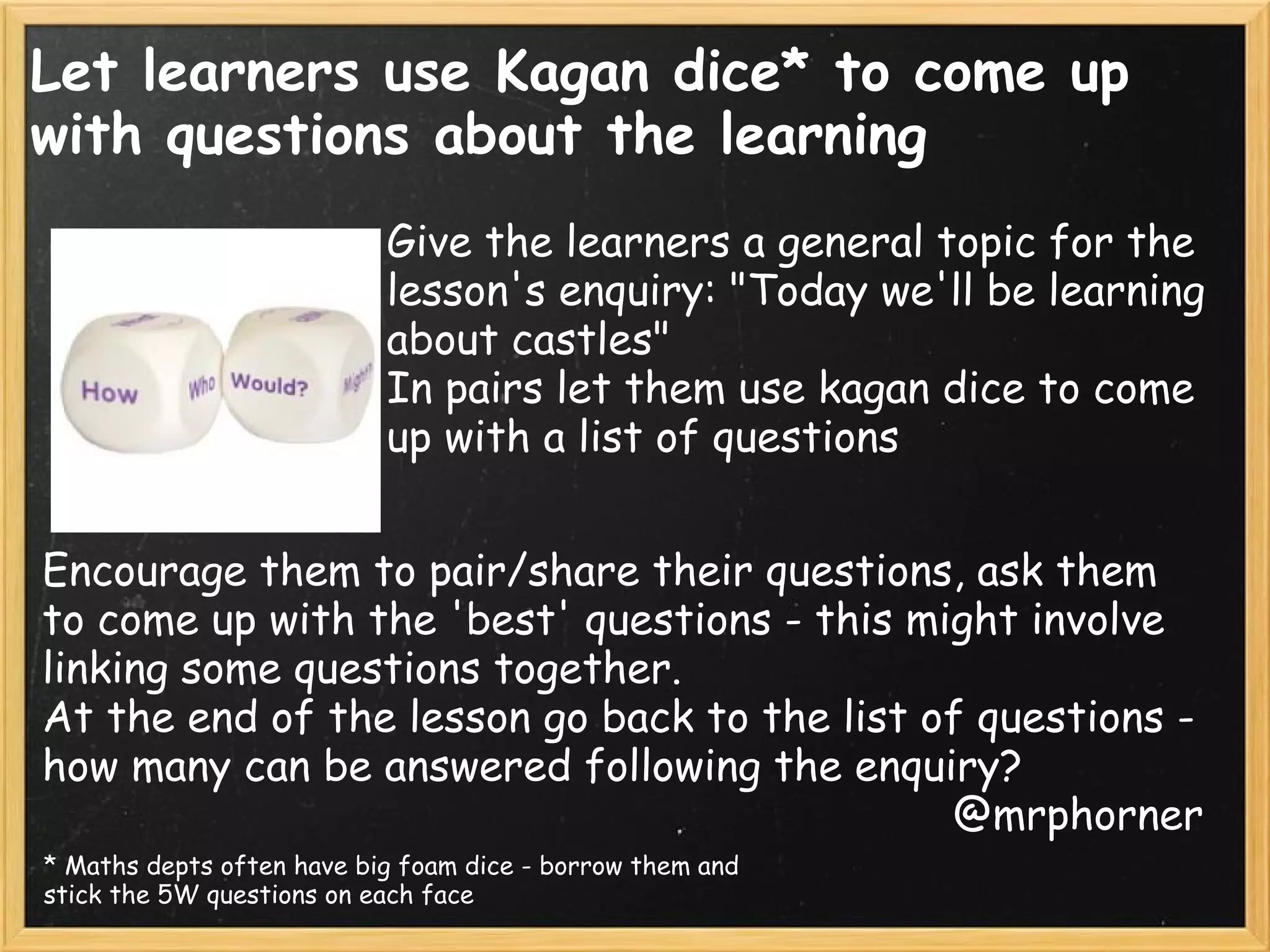 Let learners use Kagan dice* to come up
with questions about the learning
Give the learners a general topic for the
lesson's enquiry: "Today we'll be learning
about castles"
In pairs let them use kagan dice to come
up with a list of questions
Encourage them to pair/share their questions, ask them
to come up with the 'best' questions - this might involve
linking some questions together.
At the end of the lesson go back to the list of questions -
how many can be answered following the enquiry?
@mrphorner
* Maths depts often have big foam dice - borrow them and
stick the 5W questions on each face
 