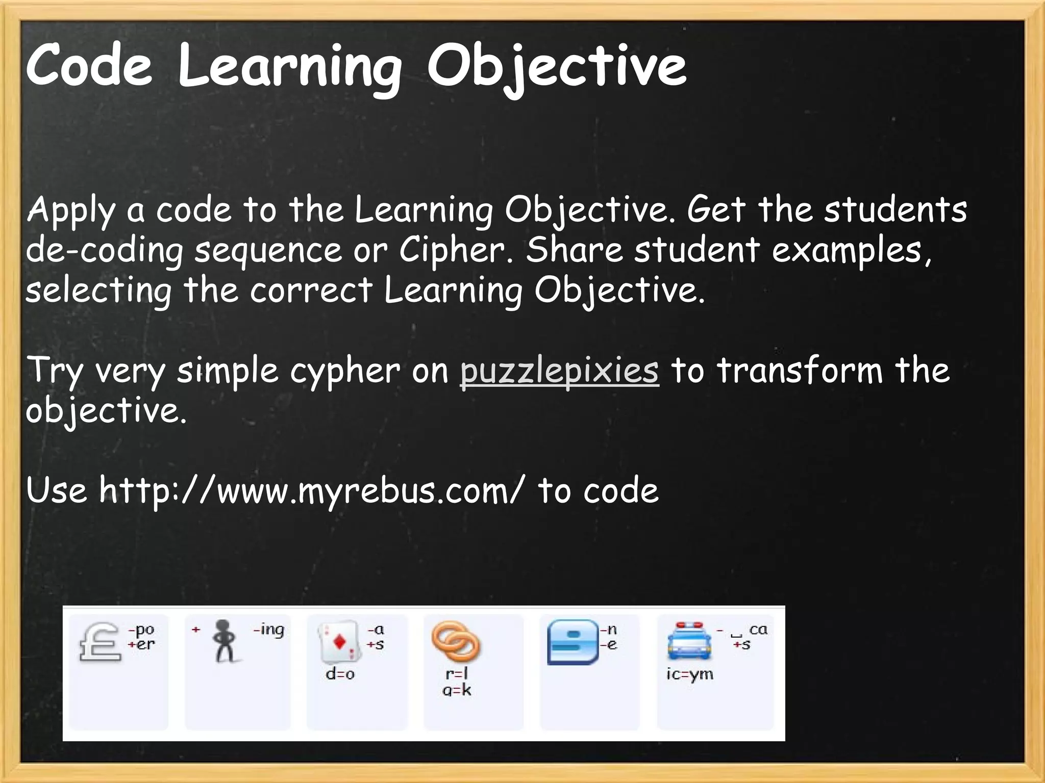 Code Learning Objective
Apply a code to the Learning Objective. Get the students
de-coding sequence or Cipher. Share student examples,
selecting the correct Learning Objective.
 
Try very simple cypher on puzzlepixies to transform the
objective.
 
Use http://www.myrebus.com/ to code 
 
 