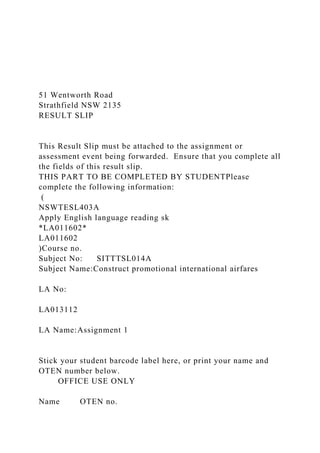 51 Wentworth Road
Strathfield NSW 2135
RESULT SLIP
This Result Slip must be attached to the assignment or
assessment event being forwarded. Ensure that you complete all
the fields of this result slip.
THIS PART TO BE COMPLETED BY STUDENTPlease
complete the following information:
(
NSWTESL403A
Apply English language reading sk
*LA011602*
LA011602
)Course no.
Subject No: SITTTSL014A
Subject Name:Construct promotional international airfares
LA No:
LA013112
LA Name:Assignment 1
Stick your student barcode label here, or print your name and
OTEN number below.
OFFICE USE ONLY
Name OTEN no.
 