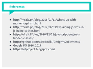 References
● http://mrale.ph/blog/2015/01/11/whats-up-with-
monomorphism.html
● http://mrale.ph/blog/2012/06/03/explaining-js-vms-in-
js-inline-caches.html
● https://draft.li/blog/2016/12/22/javascript-engines-
hidden-classes/
● https://github.com/v8/v8/wiki/Design%20Elements
● Google I/O 2016, 2017
● https://v8project.blogspot.com/
 