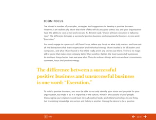 ChangeThis




              Zoom Focus
              I’ve shared a number of principles, strategies and suggestions to develop a positive business.
              However, I am realistically aware that none of this will do any good unless you and your organization
              have the ability to take action and execute. As Einstein said, “Vision without execution is hallucina-
              tion.” The difference between a successful positive business and unsuccessful business is one word:
             “Execution.”

              You must engage in a process I call Zoom Focus, where you focus on what truly matters and tune out
              all the distractions that drain organization and individual energy. I have studied a lot of leaders and
              companies, and what I have found is that there really aren’t any secrets out there. There is no magic
              pill or genie that makes one company better than another. Rather, the most successful businesses
              do ordinary things better than everyone else. They do ordinary things with extraordinary consistency,
              comment, focus and positive energy.



           The difference between a successful
           positive business and unsuccessful business
           is one word: “Execution.”
              To build a positive business, you must be able to not only identify your vision and purpose for your
              organization, but make it so it is ingrained in the culture, mindset and actions of your people.
              Encouraging your employees and team to read positive books and attend workshops is one thing,
              but translating knowledge into action and habits is another. Having the desire to be a positive




No 52.02           Info                                                                                        15/17
 