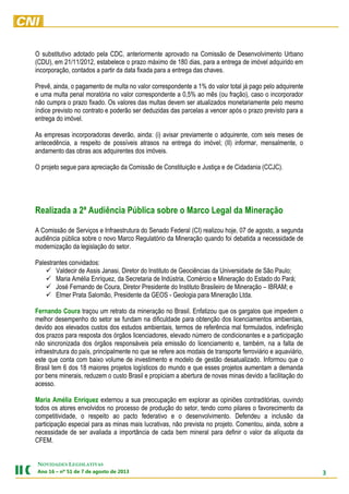 3
NOVIDADES LEGISLATIVAS
Ano 16 – nº 51 de 7 de agosto de 2013
O substitutivo adotado pela CDC, anteriormente aprovado na Comissão de Desenvolvimento Urbano
(CDU), em 21/11/2012, estabelece o prazo máximo de 180 dias, para a entrega de imóvel adquirido em
incorporação, contados a partir da data fixada para a entrega das chaves.
Prevê, ainda, o pagamento de multa no valor correspondente a 1% do valor total já pago pelo adquirente
e uma multa penal moratória no valor correspondente a 0,5% ao mês (ou fração), caso o incorporador
não cumpra o prazo fixado. Os valores das multas devem ser atualizados monetariamente pelo mesmo
índice previsto no contrato e poderão ser deduzidas das parcelas a vencer após o prazo previsto para a
entrega do imóvel.
As empresas incorporadoras deverão, ainda: (i) avisar previamente o adquirente, com seis meses de
antecedência, a respeito de possíveis atrasos na entrega do imóvel; (II) informar, mensalmente, o
andamento das obras aos adquirentes dos imóveis.
O projeto segue para apreciação da Comissão de Constituição e Justiça e de Cidadania (CCJC).
Realizada a 2ª Audiência Pública sobre o Marco Legal da Mineração
A Comissão de Serviços e Infraestrutura do Senado Federal (CI) realizou hoje, 07 de agosto, a segunda
audiência pública sobre o novo Marco Regulatório da Mineração quando foi debatida a necessidade de
modernização da legislação do setor.
Palestrantes convidados:
 Valdecir de Assis Janasi, Diretor do Instituto de Geociências da Universidade de São Paulo;
 Maria Amélia Enríquez, da Secretaria de Indústria, Comércio e Mineração do Estado do Pará;
 José Fernando de Coura, Diretor Presidente do Instituto Brasileiro de Mineração – IBRAM; e
 Elmer Prata Salomão, Presidente da GEOS - Geologia para Mineração Ltda.
Fernando Coura traçou um retrato da mineração no Brasil. Enfatizou que os gargalos que impedem o
melhor desempenho do setor se fundam na dificuldade para obtenção dos licenciamentos ambientais,
devido aos elevados custos dos estudos ambientais, termos de referência mal formulados, indefinição
dos prazos para resposta dos órgãos licenciadores, elevado número de condicionantes e a participação
não sincronizada dos órgãos responsáveis pela emissão do licenciamento e, também, na a falta de
infraestrutura do país, principalmente no que se refere aos modais de transporte ferroviário e aquaviário,
este que conta com baixo volume de investimento e modelo de gestão desatualizado. Informou que o
Brasil tem 6 dos 18 maiores projetos logísticos do mundo e que esses projetos aumentam a demanda
por bens minerais, reduzem o custo Brasil e propiciam a abertura de novas minas devido a facilitação do
acesso.
Maria Amélia Enríquez externou a sua preocupação em explorar as opiniões contraditórias, ouvindo
todos os atores envolvidos no processo de produção do setor, tendo como pilares o favorecimento da
competitividade, o respeito ao pacto federativo e o desenvolvimento. Defendeu a inclusão da
participação especial para as minas mais lucrativas, não prevista no projeto. Comentou, ainda, sobre a
necessidade de ser avaliada a importância de cada bem mineral para definir o valor da alíquota da
CFEM.
 