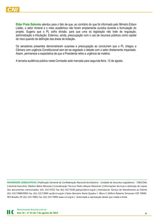 4
NOVIDADES LEGISLATIVAS
Ano 16 – nº 51 de 7 de agosto de 2013
Elder Prata Salomão atentou para o fato de que, ao contrário do que foi informado pelo Ministro Edson
Lobão, o setor mineral e o meio acadêmico não foram amplamente ouvidos durante a formulação do
projeto. Sugeriu que o PL sofra divisão, para que uma só legislação não trate de regulação,
administração e tributação. Externou, ainda, preocupação com o uso de recursos públicos como capital
de risco quando da definição das áreas de licitação.
Os senadores presentes demonstraram surpresa e preocupação ao concluírem que o PL chegou a
Câmara com urgência Constitucional sem ter-se esgotado o debate com o setor diretamente impactado.
Assim, permanece a expectativa de que a Presidenta retire a urgência da matéria.
A terceira audiência pública nesta Comissão está marcada para segunda-feira, 12 de agosto.
A Medida Provisória segue para o Senado Federal. Ela perde eficácia no dia 28 de fevereiro.NOVIDADES LEGISLATIVAS | Publicação Semanal da Confederação Nacional da Indústria - Unidade de Assuntos Legislativos - CNI/COAL
| Gerente Executivo: Vladson Bahia Menezes | Coordenação Técnica: Pedro Aloysio Kloeckner | Informações técnicas e obtenção de cópias
dos documentos mencionados: (61) 3317.9332 Fax: (61) 3317.9330 paloysio@cni.org.br | Assinaturas: Serviço de Atendimento ao Cliente
(61) 3317.9989/9993 Fax: (61) 3317.9994 sac@cni.org.br | Setor Bancário Norte Quadra 1 Bloco C Edifício Roberto Simonsen CEP 70040-
903 Brasília, DF (61) 3317.9001 Fax: (61) 3317.9994 www.cni.org.br | Autorizada a reprodução desde que citada a fonte.
 