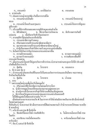 29

         ก. กระแสนำ ้ ำ                ข. แรงโน้ มถ่วง               ค. กระแสลม
ง. ธำรนำ ้ ำแข็ง
١٥. เนิ นตะกอนนำ ้ ำพำรูปพัด เกิดขึ้นจำกกรณี ใด
        ก. กระแสนำ ้ ำเอ่อล้นฝั่ ง                                   ข. กระแสนำ ้ ำไหลออกสู่
ทะเล
        ค. กระแสนำ ้ ำไหลเร็วและรุนแรง                              ง. กระแสนำ ้ ำไหลจำกท่ีสูงลง
สู่ท่ีรำบตำ่ำ
١٦. บริเวณท่ีมีกำรทับถมของตะกอนมีลกษณะเด่นด้ำนใด
                                             ั
        ก. มีฮิวมัสมำก               ข. ใช้เวลำในกำรเกิดนำน          ค. มีบริเวณกำรเกิดท่ี
แน่ นอน              ง. เน้ือดินจะจับตัวกันแน่ นมำก
١٧. สำเหตุท่ีทำำให้แผ่นดินงอกคือข้อใด
        ก. กระแสนำ ้ ำมีควำมเร็วลดลง
        ข. ปริมำณตะกอนท่ีกระแสนำ ้ ำพัดพำมำมีมำก
        ค. ขนำดของตะกอนท่ีกระแสนำ ้ ำพัดพำมำมีขนำดใหญ่
        ง. นำ ้ ำมีปริมำณมำกจึงทำำให้ควำมเร็วของกระแสนำ ้ ำเพ่ิมขึ้น
١٨. ข้อใดทำำให้เกิดกำรกัดกร่อนของกระแสนำ ้ ำมำกขึน     ้
        ก. ควำมลึกของแม่นำ้ำ                                         ข. ควำมยำวของแม่นำ้ำ
        ค. ควำมกว้ำงของแม่นำ้ำ                                      ง. ควำมชันของพ้ืนท่ีท่ี
กระแสนำ ้ ำไหลผ่ำน
١٩. เม่ ือกระแสนำ ้ ำไหลทำำให้ภูเขำเกิดกำรสึกกร่อน นำ ้ ำสำมำรถผ่ำนทะลุออกไปได้ บริเวณท่ี
เกิดขึ้นนี้เรียกว่ำอะไร
        ก. ซุ้มหิน                     ข. โกรกธำร                    ค. ออบหลวง
ง. ข้อ ข และ ข้อ ค
٢٠. ถ้ำกระแสนำ ้ ำกัดเซำะหินท่ีย่ืนออกไปในทะเลเกิดกำรกร่อนและเป็ นโพรง จนอำจทะลุ
ถึงกันเกิดเป็ นส่ิงใด
        ก. ซุ้มหิน                     ข. โกรกธำร                    ค. ถำำลอด
                                                                          ้
ง. ออบ
٢١ เพรำะเหตุใดนำ ้ ำบนพ้ืนโลกจึงไม่หมดไป
        ก. ปริมำณนำ ้ ำท่ีผิวโลกมีมำกจนไม่หมดไปจำกโลก
       ข. นำ ้ ำมีกำรหมุนเวียนเปล่ียนแปลงสถำนะอยู่ตลอดเวลำ
       ค. นำ ้ ำแข็งจำกขัวโลกละลำยจึงทำำให้นำ้ำบนพ้ืนโลกมีอย่ตลอด
                         ้                                     ู
       ง. มีกำรไหลเวียนของกระแสนำ ้ ำอ่นและกระแสนำ ้ ำเย็นตลอดปี
                                           ุ
       ให้ใช้ข้อมูลต่อไปนี้ตอบคำำถำมข้อ ٢٣-٢٢
       เม่ ือฝนตกลงมำจะละลำยแก๊ส A ในอำกำศ ทำำให้นำ้ำฝนมีสภำพเป็ นกรด B เม่ ือนำ ้ ำฝนนี้
ไหลผ่ำนตำมภูเขำ
ท่ีเป็ นหิน C จะละลำยแร่ D เม่ ือสำรละลำยนี้ซึมผ่ำนเพดำนถำำ ถ้ำนำ ้ ำจะระเหยไปหมด จะเหลือ
                                                                 ้
E ตกผลึกยู่
٢٢. แก๊ส A และกรด B คือข้อใด
        ก. ซัลเฟอร์ไดออกไซด์ กรดซัลฟิ วริก                         ข. ไนโตรเจนไดออกไซด์ กรด
ไนตริก
        ค. ออกซิเจน กรดไฮโดรคลอริก                                  ง. คำร์บอนไดออกไซด์ กรด
คำร์บอนิ ก
٢٣. หิน C และแร่ D คือข้อใด
 