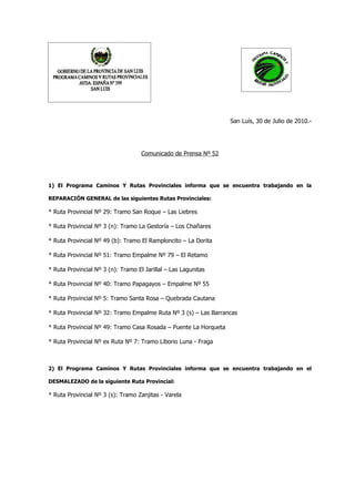 San Luís, 30 de Julio de 2010.-




                                    Comunicado de Prensa Nº 52




1) El Programa Caminos Y Rutas Provinciales informa que se encuentra trabajando en la

REPARACIÓN GENERAL de las siguientes Rutas Provinciales:

* Ruta Provincial Nº 29: Tramo San Roque – Las Liebres

* Ruta Provincial Nº 3 (n): Tramo La Gestoría – Los Chañares

* Ruta Provincial Nº 49 (b): Tramo El Ramploncito – La Dorita

* Ruta Provincial Nº 51: Tramo Empalme Nº 79 – El Retamo

* Ruta Provincial Nº 3 (n): Tramo El Jarillal – Las Lagunitas

* Ruta Provincial Nº 40: Tramo Papagayos – Empalme Nº 55

* Ruta Provincial Nº 5: Tramo Santa Rosa – Quebrada Cautana

* Ruta Provincial Nº 32: Tramo Empalme Ruta Nº 3 (s) – Las Barrancas

* Ruta Provincial Nº 49: Tramo Casa Rosada – Puente La Horqueta

* Ruta Provincial Nº ex Ruta Nº 7: Tramo Liborio Luna - Fraga



2) El Programa Caminos Y Rutas Provinciales informa que se encuentra trabajando en el

DESMALEZADO de la siguiente Ruta Provincial:

* Ruta Provincial Nº 3 (s): Tramo Zanjitas - Varela
 