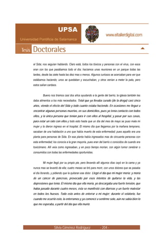 el Sida; nos seguían hablando. Claro está, todos los tóxicos y personas con el virus, con esos
eran con los que pasábamos todo el día; hacíamos unas reuniones en un parque todas las
tardes, desde las siete hasta las diez mas o menos. Algunos curiosos se acercaban para ver que
estábamos haciendo; unos se quedaban y escuchaban, y otros venían a meter la pata, pero
estos salían cardaos.


        Bueno nos tiramos casi dos años ayudando a la gente del barrio; la iglesia también les
daba alimentos a los más necesitados. Total que ya llevaba curado (de la droga) casi cinco
años, viendo el efecto del Sida y todo cuanto estaba haciendo. En ocasiones me llegué a
encontrar algunas personas muertas, en sus domicilios, pues yo tenía contacto con todos
ellos, y la única persona que tenían para ir con ellos al hospital, y pasar por sus casas,
para estar un rato con ellos y todo esto hasta que un día del mes de mayo se puso mala mi
mujer y la dieron ingreso en el hospital. El mismo día que llegamos por la mañana temprano,
sacaban de una habitación a uno que había muerto de esta enfermedad; pues aquello era una
planta para personas de Sida. En esa planta había ingresados mas de cincuenta personas con
esta enfermedad; los conocía a la gran mayoría, pues eran del barrio o conocidos de cuando era
toxicómano. Allí veía como ingresaban, y en poco tiempo morían, con algún tumor cerebrar o
consumidos con todas las enfermedades oportunistas.


        Mi mujer llegó por su propio pie, pero llevando allí algunos días cayó en la cama y ya
nunca mas se levantó de ella; cuatro meses se tiró para morir, con unos dolores que se pasaba
el día llorando, y pidiendo que la quitaran ese dolor. Llegó el día que mi mujer moría; y moría
de un cáncer de páncreas, provocado por esos intentos de quitarse la vida, y las
depresiones que tenía. El mismo día que ella moría, yo descargaba una fuerte tensión, que
había pasado durante cuatro meses, ésta se manifestó con diarreas y un fuerte malestar
en todos los huesos. Todo esto antes de enterrar a mi mujer; durante el velatorio, fue
cuando me ocurrió esto, la enterramos y ya comencé a sentirme solo, aún no sabía bien lo
que me esperaba, a partir del día que ella murió.




                  Silvia Giménez Rodríguez                 - 204 -
 