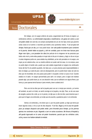 Sin trabajo, con mi suegro enfermo de asma, enganchado las 24 horas al oxígeno; yo
   sintiéndome enfermo. La enfermedad empezaba a manifestarse, sin ganas de comer y casi
   sin poder andar; tan solo iba a la compra acompañado de uno de mis hijos; tenía que pararme
   varias veces en el camino o recorrido que tendría unos quinientos metros. Y así un poco de
   tiempo, hasta que un día, ya ni eso podía hacer; tan solo podía levantarme para sentarme
   en la puerta, donde había un poyete, y ahí me sentaba, pues no tenía más fuerzas para
   llegar más lejos, y así pasaban los días.Una película de la imágenes de las personas que
   había visto morir y entre ellas pasaba mi mujer todo el día por mi cabeza; y llegó un día en el que
   ni estas imágenes podía ver, pues estaba muy debilitado; ya tan sólo pensaba en mi suegra, una
   mujer ya con setenta años, con su marido enfermo sin poder salir de casa, ni a la compra, pues
   no podía dejar al marido solo, puesto que este estaba enganchado al oxígeno las veinticuatro
   horas del día.Yo sin poderla ayudarla, mis hijos aun, un poco jóvenes para responsabilidades e
   iban al colegio y yo cada día peor, esto era desesperante, pero no podía hacer nada, tan solo los
   días que me levantaba; dar unos pasos para poder ir al poyete a tomar un poco el sol. Cuando
   estaba en el salón, mi suegra aprovechaba para salir a la compra, pero si algún día hubiese
   pasado algo, que podía hacer yo; en una situación mala, que se asfixiaría con alguna flema, que
   haría yo, pues apenas tenía fuerzas ni para mirarle y tener cuidado de él.


           Pero uno de los días que salí al poyete pasó una sor o monja que conocía, y al verme
   allí sentado, se paró a mi lado, se sentó conmigo en el poyete y me dijo: Paco, se de una casa
   de acogida, quieres irte a ella; yo no lo pensé y la dije que si; ella me dice: pues tenemos que ir
   para que te hagan una entrevista; yo la dije que de acuerdo y quedamos para ir a la entrevista.


           Vamos a la entrevista, y me dicen que sí, que me puedo quedar, yo digo que tenía que
   hacer algunas cosas, e iría un par de días después. Y así fue, llegué y en la casa me quedé;
   pues yo aunque despacio aún podía andar, pero llevando poco tiempo, ya las piernas
   apenas me sostenían en pie, llegando a caer en varias ocasiones. Me llevan al hospital y
   allí quedo ingresado en la cama sin poder levantarme, puesto que las vértebras siete,
   ocho y nueve me habían dañado la médula.




                      Silvia Giménez Rodríguez                  - 205 -


Anterior                                        Inicio                              Siguiente
 