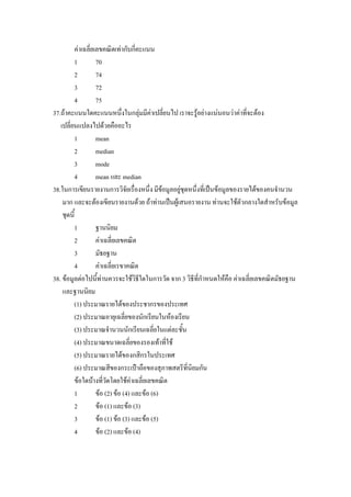 คาเฉลี่ยเลขคณิตเทากับกี่คะแนน
         1         70
         2         74
         3         72
         4         75
37.ถาคะแนนใดคะแนนหนึงในกลุมมีคาเปลี่ยนไป เราจะรูอยางแนนอนวาคาที่จะตอง
                               ่
   เปลี่ยนแปลงไปดวยคืออะไร
         1         mean
         2         median
         3         mode
         4         mean และ median
38.ในการเขียนรายงานการวิจัยเรื่องหนึ่ง มีขอมูลอยูชุดหนึ่งที่เปนขอมูลของรายไดของคนจํานวน
    มาก และจะตองเขียนรายงานดวย ถาทานเปนผูเสนอรายงาน ทานจะใชตัวกลางใดสําหรับขอมูล
    ชุดนี้
         1         ฐานนิยม
         2         คาเฉลี่ยเลขคณิต
         3         มัธยฐาน
         4         คาเฉลี่ยเรขาคณิต
38. ขอมูลตอไปนี้ทานควรจะใชวิธีใดในการวัด จาก 3 วิธีที่กําหนดใหคือ คาเฉลี่ยเลขคณิตมัธยฐาน
    และฐานนิยม
         (1) ประมาณรายไดของประชากรของประเทศ
         (2) ประมาณอายุเฉลี่ยของนักเรียนในหองเรียน
         (3) ประมาณจํานวนนักเรียนเฉลี่ยในแตละชั้น
         (4) ประมาณขนาดเฉลี่ยของรองเทาที่ใช
         (5) ประมาณรายไดของกสิกรในประเทศ
         (6) ประมาณสีของกระเปาถือของสุภาพสตรีที่นิยมกัน
         ขอใดบางที่วดโดยใชคาเฉลี่ยเลขคณิต
                        ั
         1         ขอ (2) ขอ (4) และขอ (6)
         2         ขอ (1) และขอ (3)
         3         ขอ (1) ขอ (3) และขอ (5)
         4         ขอ (2) และขอ (4)
 