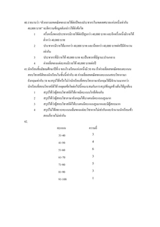 40.รายงานวา “ตัวกลางเลขคณิตของรายไดตอปของประชากรในเขตเทศบาลแหงหนึงเทากับ    ่
   40,000 บาท” จะตีความขอมูลดังกลาวไดดังขอใด
          1        ครึ่งหนึ่งของประชากรมีรายไดตอปสูงกวา 40,000 บาท และอีกครึ่งหนึ่งมีรายได
                   ต่ํากวา 40,000 บาท
          2        ประชากรมีรายไดมากกวา 40,000 บาท และนอยกวา 40,000 บาทตอปมีจํานวน
                   เทากัน
          3        ประชากรที่มีรายได 40,000 บาท จะเปนพวกที่มฐานะปานกลาง
                                                                ี
          4        คาเฉลี่ยของแตละคนมีรายได 40,000 บาทตอป
41.นักเรียนชันมัธยมศึกษาปที่ 6 ของโรงเรียนแหงหนึ่งมี 50 คน ถาคาเฉลี่ยเลขคณิตของคะแนน
             ้
    สอบวิชาสถิตของนักเรียนในชั้นนี้เทากับ 48 คาเฉลี่ยเลขคณิตของคะแนนสอบวิชาภาษา
                 ิ
    อังกฤษเทากับ 54 จะสรุปไดหรือไมวานักเรียนที่สอบวิชาภาษาอังกฤษไดมีจํานวนมากกวา
    นักเรียนทีสอบวิชาสถิตได เหตุผลขอใดตอไปนี้เหมาะสมกับการสรุปขอมูลขางตนไดถูกตอง
               ่              ิ
          1        สรุปไดวาผูสอบวิชาสถิติไดอาจมีคะแนนใกลเคียงกัน
          2        สรุปไดวาผูสอบวิชาภาษาอังกฤษไดบางคนมีคะแนนสูงมาก
          3        สรุปไดวาผูสอบวิชาสถิติไดบางคนมีคะแนนสูงมากและมีผูสอบมาก
          4        สรุปไมไดเพราะคะแนนเต็มของแตละวิชาอาจไมเทากันและจํานวนนักเรียนเขา
                   สอบก็อาจไมเทากัน
42.
                            คะแนน                       ความถี่
                             31-40                        3

                             41-50                        4

                             51-60                        6

                             61-70                        3

                             71-80                        5

                             81-90                        3

                             91-100                       1
 