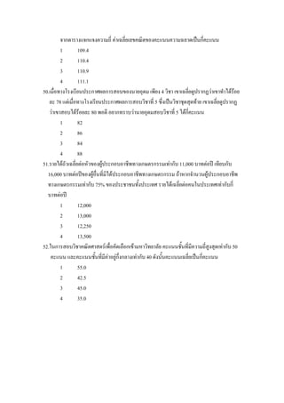 จากตารางแจกแจงความถี่ คาเฉลี่ยเลขคณิตของคะแนนความฉลาดเปนกี่คะแนน
         1        109.4
         2        110.4
         3        110.9
         4        111.1
50.เมื่อทางโรงเรียนประกาศผลการสอบของนายอุดม เพียง 4 วิชา เขาเฉลี่ยดูปรากฏวาเขาทําไดรอย  
   ละ 78 แตเมื่อทางโรงเรียนประกาศผลการสอบวิชาที่ 5 ซึ่งเปนวิชาชุดสุดทาย เขาเฉลี่ยดูปรากฏ
   วาเขาสอบไดรอยละ 80 พอดี อยากทราบวานายอุดมสอบวิชาที่ 5 ไดก่คะแนน
                                                                   ี
         1        82
         2        86
         3        84
         4        88
51.รายไดถัวเฉลี่ยตอหัวของผูประกอบอาชีพทางเกษตรกรรมเทากับ 11,000 บาทตอป เทียบกับ
  16,000 บาทตอปของผูอื่นที่มิไดประกอบอาชีพทางเกษตรกรรม ถาหากจํานวนผูประกอบอาชีพ
  ทางเกษตรกรรมเทากับ 75% ของประชาชนทั้งประเทศ รายไดเฉลี่ยตอคนในประเทศเทากับกี่
  บาทตอป
         1        12,000
         2        13,000
         3        12,250
         4        13,500
52.ในการสอบวิชาคณิตศาสตรเพื่อคัดเลือกเขามหาวิทยาลัย คะแนนชั้นที่มีความถีสูงสุดเทากับ 50
                                                                              ่
    คะแนน และคะแนนชั้นที่มคาอยูกึ่งกลางเทากับ 40 ดังนั้นคะแนนเฉลี่ยเปนกี่คะแนน
                               ี
         1        55.0
         2        42.5
         3        45.0
         4        35.0
 