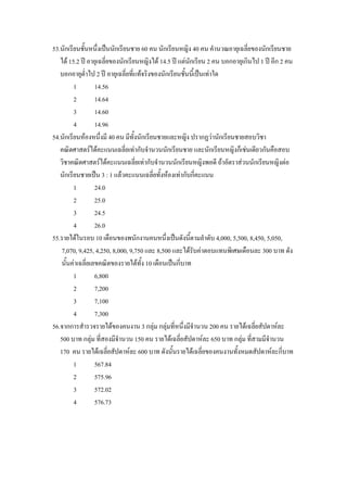 53.นักเรียนชันหนึ่งเปนนักเรียนชาย 60 คน นักเรียนหญิง 40 คน คํานวณอายุเฉลี่ยของนักเรียนชาย
             ้
   ได 15.2 ป อายุเฉลี่ยของนักเรียนหญิงได 14.5 ป แตนกเรียน 2 คน บอกอายุเกินไป 1 ป อีก 2 คน
                                                         ั
   บอกอายุต่ําไป 2 ป อายุเฉลี่ยที่แทจริงของนักเรียนชั้นนีเ้ ปนเทาใด
         1        14.56
         2        14.64
         3        14.60
         4        14.96
54.นักเรียนหองหนึ่งมี 40 คน มีท้งนักเรียนชายและหญิง ปรากฏวานักเรียนชายสอบวิชา
                                   ั
   คณิตศาสตรไดคะแนนเฉลี่ยเทากับจํานวนนักเรียนชาย และนักเรียนหญิงก็เชนเดียวกันคือสอบ
   วิชาคณิตศาสตรไดคะแนนเฉลี่ยเทากับจํานวนนักเรียนหญิงพอดี ถาอัตราสวนนักเรียนหญิงตอ
   นักเรียนชายเปน 3 : 1 แลวคะแนนเฉลียทั้งหองเทากับกี่คะแนน
                                           ่
         1        24.0
         2        25.0
         3        24.5
         4        26.0
55.รายไดในรอบ 10 เดือนของพนักงานคนหนึ่งเปนดังนี้ตามลําดับ 4,000, 5,500, 8,450, 5,050,
    7,070, 9,425, 4,250, 8,000, 9,750 และ 8,500 และไดรับคาตอบแทนพิเศษเดือนละ 300 บาท ดัง
   นั้นคาเฉลี่ยเลขคณิตของรายไดทั้ง 10 เดือนเปนกี่บาท
         1        6,800
         2        7,200
         3        7,100
         4        7,300
56.จากการสํารวจรายไดของคนงาน 3 กลุม กลุมที่หนึ่งมีจํานวน 200 คน รายไดเฉลียสัปดาหละ
                                                                                ่
   500 บาท กลุม ที่สองมีจํานวน 150 คน รายไดเฉลี่ยสัปดาหละ 650 บาท กลุม ที่สามมีจํานวน
   170 คน รายไดเฉลี่ยสัปดาหละ 600 บาท ดังนั้นรายไดเฉลี่ยของคนงานทั้งหมดสัปดาหละกี่บาท
         1        567.84
         2        575.96
         3        572.02
         4        576.73
 