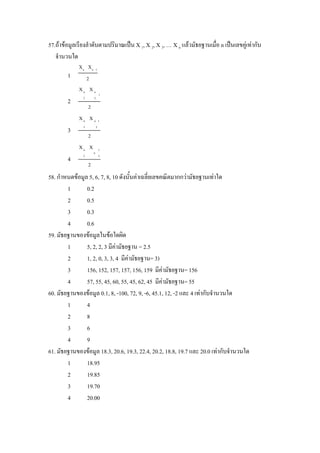 57.ถาขอมูลเรียงลําดับตามปริมาณเปน X 1, X 2, X 3, … X n แลวมัธยฐานเมื่อ n เปนเลขคูเทากับ
   จํานวนใด
             Xn Xn         1
        1          2
             Xn X n
                               1
               2       2
        2
                   2
             Xn X n 1
               3           2
        3
                   2
             Xn X              1
                       n
               2               2
        4
                   2
58. กําหนดขอมูล 5, 6, 7, 8, 10 ดังนั้นคาเฉลี่ยเลขคณิตมากกวามัธยฐานเทาใด
        1       0.2
        2       0.5
        3       0.3
        4       0.6
59. มัธยฐานของขอมูลในขอใดผิด
        1       5, 2, 2, 3 มีคามัธยฐาน = 2.5
        2       1, 2, 0, 3, 3, 4 มีคามัธยฐาน= 3)
        3       156, 152, 157, 157, 156, 159 มีคามัธยฐาน= 156
        4       57, 55, 45, 60, 55, 45, 62, 45 มีคามัธยฐาน= 55
60. มัธยฐานของขอมูล 0.1, 8, -100, 72, 9, -6, 45.1, 12, -2 และ 4 เทากับจํานวนใด
        1       4
        2       8
        3       6
        4       9
61. มัธยฐานของขอมูล 18.3, 20.6, 19.3, 22.4, 20.2, 18.8, 19.7 และ 20.0 เทากับจํานวนใด
        1       18.95
        2       19.85
        3       19.70
        4       20.00
 