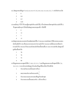 62. มัธยฐานของขอมูล 7.5, 8.2, 6.3, 8.5, 9.7, 9.2, 10.1, 6.4, 11.3, 8.4, 12.1, 7.1 เทากับจํานวนใด
         1        6
         2        8.4
         3        6.5
         4        8.45
63.แดงมีอายุ 7 ป ไก ไข และตุมอายุเทากันรวมกันได 15 ป หนอยและนิดอายุเทากันรวมกันได 12
   ป คุณทวดมีอายุ 92 ป ดังนั้นมัธยฐานของอายุคนทั้ง 7 เปนกี่ป
         1        6
         2        12
         3        7
         4        15
64.มัธยฐานของคะแนนสอบวิชาคณิตศาสตรเปน 72 คะแนน ภายหลังพบวาไดกรอกคะแนนของ
  นักเรียนผิดไป 2 คน คือคนแรกกรอกมากกวาความจริงไป 5 คะแนน คนที่สองกรอกนอยกวา
  ความจริงไป 3 คะแนน ถาคะแนนจริงของนักเรียนทั้งสองเปน 81 และ 69 ตามลําดับ มัธยฐานที่
  ถูกตองเปนเทาใด
         1        70
         2        78
         3        72
         4        80
65.ขอมูลของคะแนนชุดหนึงคือ 7, 10, 8, 12, 9, 11, 7 และขอมูลของคะแนนอีกชุดหนึ่งคือ 7, 8,
                            ่
   10, 12, 9, 11 จะหาตําแหนงมัธยฐานในแตละขอมูลไดจากเงื่อนไขในขอใด
         1        จํานวนตัวคะแนนทั้งหมดหารดวย 2
                                                   1
        2        ผลบวกของจํานวนตัวคะแนนกับ 2
        3        จํานวนคะแนนตรงกลางของขอมูลในแตละชุด
        4        จํานวนคะแนนทั้งหมดบวกกับ 1 แลวหารดวย 2
 