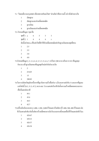 71. “โดยเฉลี่ย คนกรุงเทพฯ เลือกพรรคสังคมไทย” ทานคิดวาขอความนี้ กลาวถึงตัวกลางใด
          1         มัธยฐาน
          2         มัธยฐานและคาเฉลี่ยเลขคณิต
          3         ฐานนิยม
          4         ฐานนิยมและคาเฉลี่ยเลขคณิต
72. กําหนดขอมูล 2 ชุด คือ
          ชุดที่ 1 a         6        5       3         3
          ชุดที่ 2 1         4        4       4         v
          ดังนั้นคาของ a เปนเทาใดทีทําใหคาเฉลี่ยเลขคณิตเทากับฐานนิยมของชุดที่สอง
                                        ่
          1         2.5
          2         3.5
          3         3.0
          4         4.0
73.กําหนดขอมูล 2, 3, 3, 4, 4, 4, 5, 5, 5, 5, 6, 6, 7, 8 ถาเอา 200 บวก แลวเอา 8 หาร ขอมูลทุก
    จํานวน แลวฐานนิยมของขอมูลชุดใหมเทากับจํานวนใด
          1         5
          2         25.625
          3         15
          4         200.85
74.ในการปลอยวัตถุอันหนึงจากที่สูง จับความเร็วเปนชวง ๆ มีระยะทางเทากัน 5 ระยะจากที่สูงลง
                               ่
    มาต่ําดังนี้ 28.5, 31.5, 47.2, 64.8 และ 73.6 เมตรตอวินาที ดังนั้นความเร็วเฉลี่ยตลอดระยะทาง
    เปนกี่เมตรตอนาที
          1         49.1
          2         43.6
          3         48.5
          4         42.7
75.เครื่องบินบินระยะทาง 1,000, 1,500, 2,000 กิโลเมตร ดวยอัตราเร็ว 400, 500, 400 กิโลเมตร ตอ
   ชั่วโมงตามลําดับ ดังนั้นอัตราเร็วเฉลี่ยของการบินในระยะทางทั้งหมดเปนกีกิโลเมตรตอชั่วโมง
                                                                                  ่
          1         424.67
          2         429.33
          3         428.57
          4         436.54
 