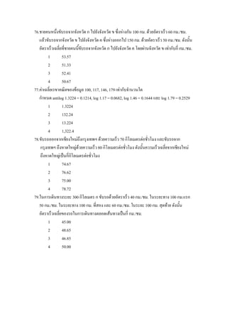 76.ชายคนหนึงขับรถจากจังหวัด ก ไปยังจังหวัด ข ซึ่งหางกัน 100 กม. ดวยอัตราเร็ว 60 กม./ชม.
               ่
   แลวขับรถจากจังหวัด ข ไปยังจังหวัด ค ซึ่งหางออกไป 150 กม. ดวยอัตราเร็ว 50 กม./ชม. ดังนั้น
   อัตราเร็วเฉลี่ยที่ชายคนนีขับรถจากจังหวัด ก ไปยังจังหวัด ค โดยผานจังหวัด ข เทากับกี่ กม./ชม.
                             ้
         1        53.57
         2        51.33
         3        52.41
         4        50.67
77.คาเฉลี่ยเรขาคณิตของขอมูล 100, 117, 146, 179 เทากับจํานวนใด
   กําหนด antilog 1.3224 = 0.1214, log 1.17 = 0.0682, log 1.46 = 0.1644 และ log 1.79 = 0.2529
         1        1.3224
         2        132.24
         3        13.224
         4        1,322.4
78.ขับรถออกจากเชียงใหมถึงกรุงเทพฯ ดวยความเร็ว 70 กิโลเมตรตอชั่วโมง และขับรถจาก
    กรุงเทพฯ ถึงหาดใหญดวยความเร็ว 80 กิโลเมตรตอชั่วโมง ดังนันความเร็วเฉลี่ยจากเชียงใหม
                                                                 ้
    ถึงหาดใหญเปนกี่กิโลเมตรตอชั่วโมง
         1        74.67
         2        76.62
         3        75.00
         4        78.72
79.ในการเดินทางระยะ 300 กิโลเมตร ก ขับรถดวยอัตราเร็ว 40 กม./ชม. ในระยะทาง 100 กม.แรก
   50 กม./ชม. ในระยะทาง 100 กม. ที่สอง และ 60 กม./ชม. ในระยะ 100 กม. สุดทาย ดังนัน      ้
   อัตราเร็วเฉลี่ยของรถในการเดินทางตลอดเสนทางเปนกี่ กม./ชม.
         1        45.00
         2        48.65
         3        46.85
         4        50.00
 